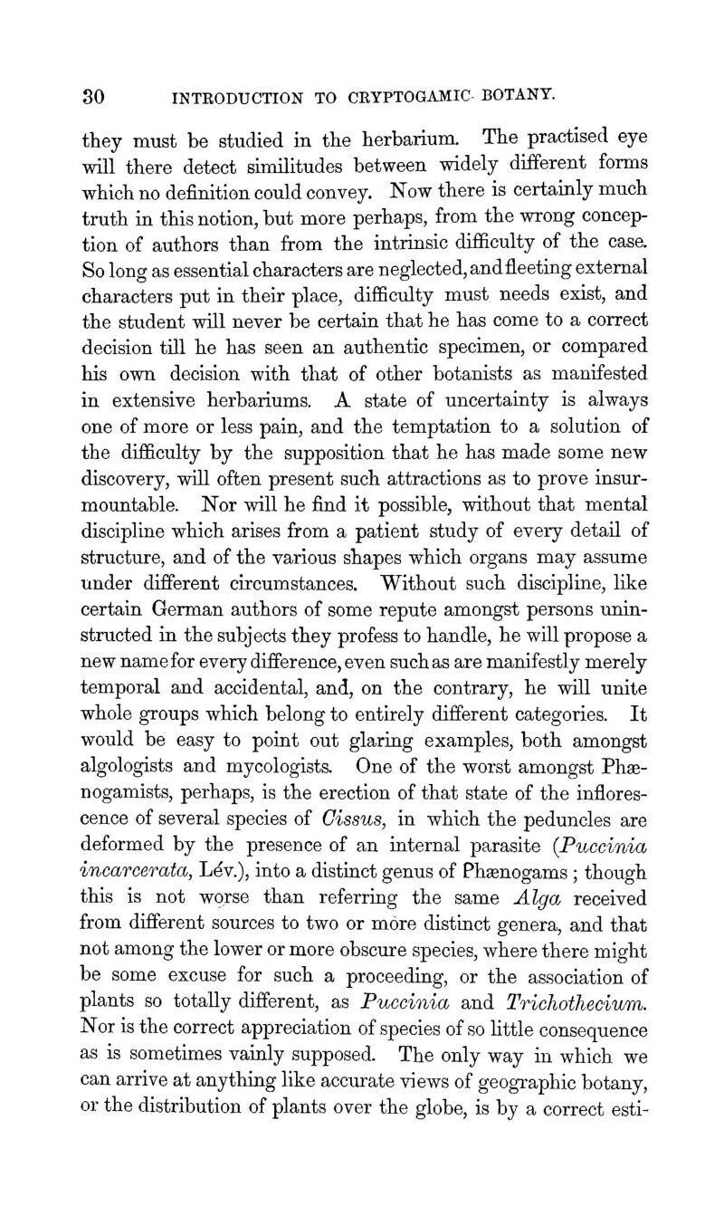 they must be studied in the herbarium. The practised eye will there detect similitudes between widely different forms which no definition could convey. Now there is certainly much truth in this notion, but more perhaps, from the wrong concep- tion of authors than from the intrinsic difficulty of the case. So long as essential characters are neglected, and fleeting external characters put in their place, difficijlty must needs exist, and the student will never be certain that he has come to a correct decision tUl he has seen an authentic specimen, or compared his own decision with that of other botanists as manifested in extensive herbariums. A state of uncertainty is always one of more or less pain, and the temptation to a solution of the difficulty by the supposition that he has made some new discovery, will often present such attractions as to prove insur- mountable. Nor will he find it possible, without that mental discipline which arises from a patient study of every detail of structure, and of the various shapes which organs may assume under different circumstances. Without such discipline, like certain German authors of some repute amongst persons unin- structed in the subjects they profess to handle, he will propose a new name for every difference, even such as are manifestly merely temporal and accidental, and, on the contrary, he will unite whole groups which belong to entirely different categories. It would be easy to point out glaring examples, both amongst algologists and mycologists. One of the worst amongst Phae- nogamists, perhaps, is the erection of that state of the inflores- cence of several species of Gissus, in which the peduncles are deformed by the presence of an internal parasite (Puccinia incarcerata, Lev.), into a distinct genus of Phjenogams ; though this is not worse than referring the same Alga received from different sources to two or more distinct genera, and that not among the lower or more obscure species, where there might be some excuse for such a proceeding, or the association of plants so totally different, as Puccinia and Trichothecium. Nor is the correct appreciation of species of so httle consequence as is sometimes vainly supposed. The only way in which we can arrive at anything like accurate views of geographic botany, or the distribution of plants over the globe, is by a correct esti-