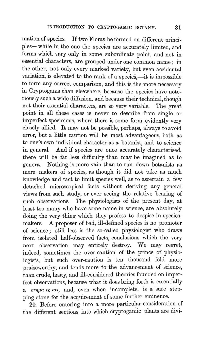 mation of species. If two Floras be formed on different princi- ples— while in the one the species are accurately limited, and forms which vary only in some subordinate point, and not in essential characters, are grouped under one common name; in the other, not only every marked variety, but even accidental variation, is elevated to the rank of a species,^it is impossible to form any correct comparison, and this is the more necessary in Cryptogams than elsewhere, because the species have noto- riously such a wide diffusion, and because their technical, though not their essential characters, are so very variable. The great point in all these cases is never to describe from single or imperfect specimens, where there is some form evidently very closely allied. It may not be possible, perhaps, always to avoid error, but a little caution will be most advantageous, both as to one's own individual character as a botanist, and to science in general. And if species are once accurately characterised, there will be far less difficulty than may be imagined as to genera. Nothing is more vain than to run down botanists as mere makers of species, as though it did not take as much knowledge and tact to limit species well, as to ascertain a few detached microscopical facts without deriving any general views from such study, or ever seeing the relative bearing of such observations. The physiologists of the present day, at least too many who have some name in science, are absolutely doing the very thing which they profess to despise in species- makers. A proposer of bad, ill-defined species is no promoter of science; still less is the so-called physiologist who draws from isolated half-observed facts, conclusions which the very next observation may entirely destroy. We may regret, indeed, sometimes the over-caution of the prince of physio- logists, but such over-caution is ten thousand fold more praiseworthy, and tends more to the advancement of science, than crude, hasty, and ill-considered theories founded on imper- fect observations, because what it does bring forth is essentially a icr>7jua ec ati, and, even when incomplete, is a sure step- ping stone for the acquirement of some further eminence. 20. Before entering into a more particular consideration of the different sections into which crj'ptogamic plants are divi-