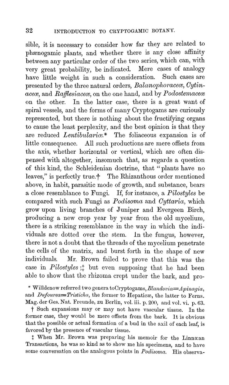 sible, it is necessary to consider how far they are related to pheenogamic plants, and whether there is any close affinity between any particular order of the two series, which can, with very great probability, be indicated. Mere cases of analogy have little weight in such a consideration. Such cases are presented by the three natural orders, Balanophoracece, Cytin- acecB, and Rafflesiacece, on the one hand, and by PodosteTnacece on the other. In the latter case, there is a great want of spiral vessels, and the forms of many Cryptogams are curiously represented, but there is nothing about the fructifying organs to cause the least perplexity, and the best opiaion is that they are reduced Lentibularice.* The foliaceous expansion is of little consequence. AU such productions are mere offsets from the axis, whether horizontal or vertical, which are often dis- pensed with altogether, insomuch that, as regards a question of this kind, the Schleidenian doctrine, that  plants have no leaves, is perfectly true.-|- The Rhizanthous order mentioned above, iu habit, parasitic mode of growth, and substance, bears a close resemblance to Fungi. If, for instance, a Pilostyles be compared with such Fungi as PodisoTna and Gyttaria, which grow upon liviug branches of Juniper and Evergeen Birch, producing a new crop year by year from the old mycelium, there is a striking resemblance ia the way in which the indi- viduals are dotted over the stem, in the fungus, however, there is not a doubt that the threads of the mycelium penetrate the cells of the matrix, and burst forth in the shape of new individuals. Mr. Brown failed to prove that this was the case in Pilostyles ;;}: but even supposing that he had been able to show that the rhizoma crept under the bark, and pro- * Willdenow referred two genera toCryptogams, Blandovia=Apinagia, and Du/ourea=Tristicha, the former to Hepaticae, the latter to Ferns. Mag. der Ges. Nat. Freunde, zu Berlin, vol. iii. p. 200, and vol. vi. p. 63. t Such expansions may or may not have vascular tissue. In the former case, they would be mere oiFsets from the bark. It is obvious that the possible or actual formation of a bud in the axil of each leaf, is favored by the presence of vascular tissue. t When Mr. Brown was preparing his memou- for the Linnfcan Transactions, he was so kind as to show me his specimens, and to have some conversation on the analogous points in Podisoma. His observa-