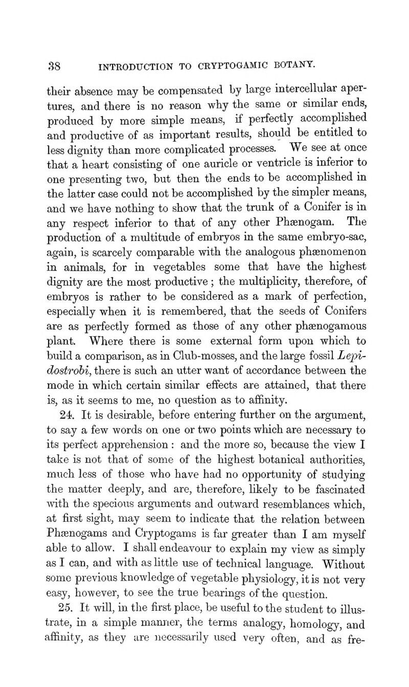 their absence may be compensated by large intercellular aper- tures, and there is no reason why the same or similar ends, produced by more simple means, if perfectly accomplished and productive of as important results, should be entitled to less dignity than more comphcated processes. We see at once that a heart consisting of one auricle or ventricle is inferior to one presenting two, but then the ends to be accomphshed in the latter case could not be accomplished by the simpler means, and we have nothing to show that the trunk of a Conifer is in any respect inferior to that of any other Phaenogam. The production of a multitude of embryos in the same embryo-sac, again, is scarcely comparable with the analogous phasnomenon in animals, for in vegetables some that have the highest dignity are the most productive ; the multiphcity, therefore, of embryos is rather to be considered as a mark of perfection, especially when it is remembered, that the seeds of Conifers are as perfectly formed as those of any other phsenogamous plant. Where there is some external form upon which to buUd a comparison, as in Club-mosses, and the large fossil Lepi- dostrobi, there is such an utter want of accordance between the mode in which certain similar effects are attained, that there is, as it seems to me, no question as to affinity. 24. It is desirable, before entering further on the argument, to say a few words on one or two points which are necessary to its perfect apprehension: and the more so, because the view I take is not that of some of the highest botanical authorities, much less of those who have had no opportunity of studying the matter deeply, and are, therefore, likely to be fascinated with the specious arguments and outward resemblances which, at first sight, may seem to indicate that the relation between Phsenogams and Cryptogams is far greater than I am myself able to allow. I shall endeavour to explain my view as simply as I can, and with as little use of technical language. Without some previous knowledge of vegetable physiology, it is not very easy, however, to see the true bearings of the question. 25. It wUl, in the first place, be useful to the student to illus- trate, in a simple mamier, the terms analogy, homology, and affinity, as they are necessarily used very often, and as fre-