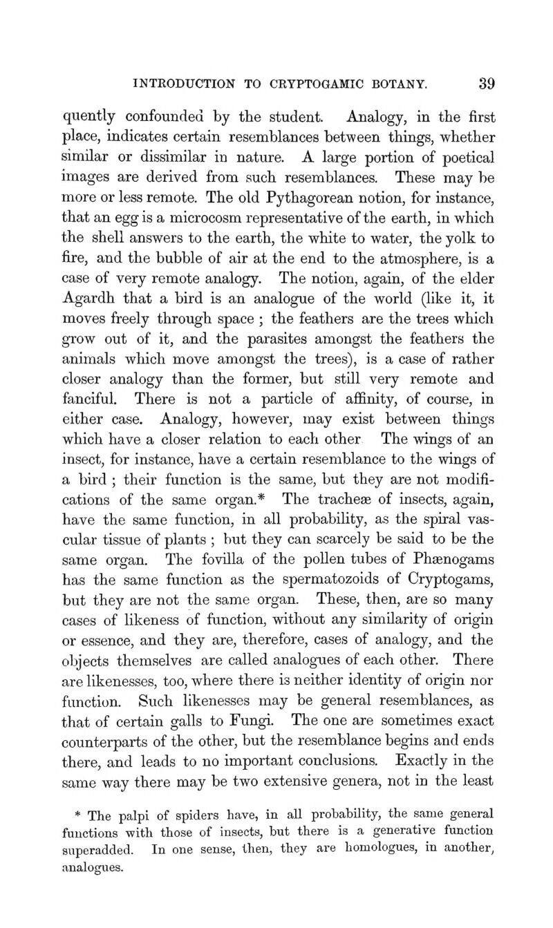 quently confounded by the student. Analogy, in the first place, indicates certain resemblances between things, whether similar or dissimilar in nature. A large portion of poetical images are derived from such resemblances. These may be more or less remote. The old Pythagorean notion, for instance, that an egg is a microcosm representative of the earth, in which the shell answers to the earth, the white to water, the yolk to fire, and the bubble of air at the end to the atmosphere, is a case of very remote analogy. The notion, again, of the elder Agardh that a bird is an analogue of the world (like it, it moves freely through space ; the feathers are the trees which grow out of it, and the parasites amongst the feathers the animals which move amongst the trees), is a case of rather closer analogy than the former, but still very remote and fanciful. There is not a particle of affinity, of course, in either case. Analogy, however, may exist between things which have a closer relation to each other The wings of an insect, for instance, have a certain resemblance to the wings of a bird ; their function is the same, but they are not modifi- cations of the same organ.* The tracheae of insects, again, have the same function, in all probability, as the spiral vas- cular tissue of plants ; but they can scarcely be said to be the same organ. The fovilla of the pollen tubes of Pheenogams has the same function as the spermatozoids of Cryptogams, but they are not the same organ. These, then, are so many cases of likeness of function, without any similarity of origin or essence, and they are, therefore, cases of analogy, and the objects themselves are called analogues of each other. There are likenesses, too, where there is neither identity of origin nor function. Such likenesses may be general resemblances, as that of certain galls to Fungi. The one are sometimes exact counterparts of the other, but the resemblance begins and ends there, and leads to no important conclusions. Exactly in the same way there may be two extensive genera, not in the least * The palpi of spiders have, in all prohability, the same general functions with those of insects, but there is a generative function superadded. In one sense, then, they are homologues, in another, analogues.