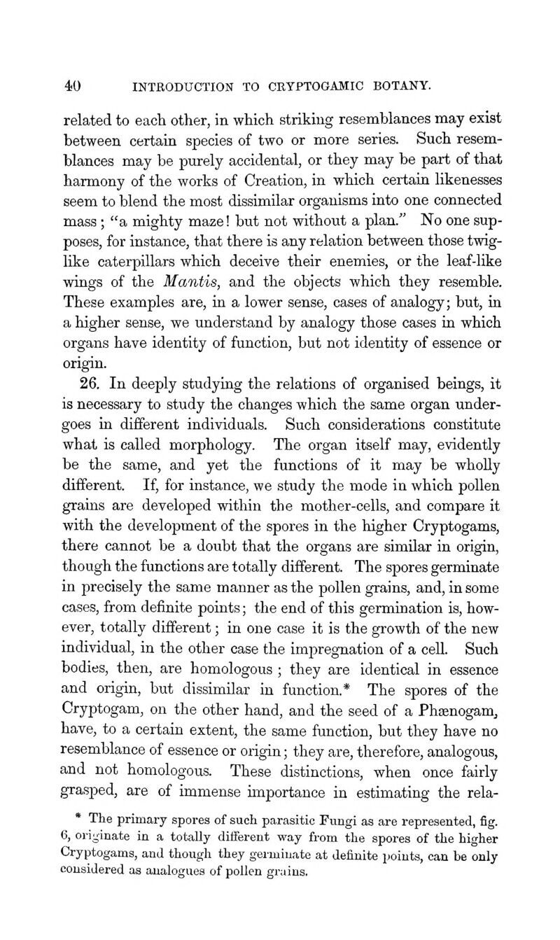 related to each other, in which striking resemblances may exist between certain species of two or more series. Such resem- blances may be purely accidental, or they may be part of that harmony of the works of Creation, in which certain likenesses seem to blend the most dissimilar organisms into one connected mass ; a mighty maze! but not without a plan. No one sup- poses, for instance, that there is any relation between those twig- like caterpillars which deceive their enemies, or the leaf-like wings of the Mantis, and the objects which they resemble. These examples are, in a lower sense, cases of analogy; but, in a higher sense, we understand by analogy those cases in which organs have identity of function, but not identity of essence or origin. 26. In deeply studying the relations of organised beings, it is necessary to study the changes which the same organ under- goes in different individuals. Such considerations constitute what is called morphology. The organ itself may, evidently be the same, and yet the functions of it may be wholly different. If, for instance, we study the mode in which pollen grains are developed within the mother-cells, and compare it with the development of the spores in the higher Cryptogams, there cannot be a doubt that the organs are similar in origin, though the functions are totally different. The spores germinate in precisely the same manner as the pollen grains, and, in some cases, from definite points; the end of this germination is, how- ever, totally different; in one case it is the growth of the new individual, in the other case the impregnation of a cell. Such bodies, then, are homologous ; they are identical in essence and origin, but dissimilar in function.* The spores of the Cryptogam, on the other hand, and the seed of a Phsenogam^ have, to a certain extent, the same function, but they have no resemblance of essence or origin; they are, therefore, analogous, and not homologous. These distinctions, when once fairly grasped, are of immense importance in estimating the rela- * The primary spores of such parasitic Fungi as are represented, fig. 6, originate in a totally different way from the spores of the higher Cryptogams, and though they germinate at definite points, can be only considered as analogues of pollen grains.