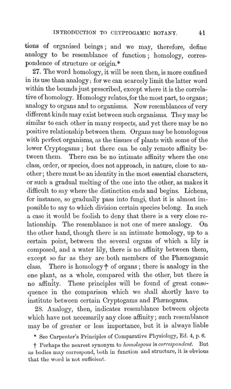 tions of organised beings; and we may, therefore, define analogy to be resemblance of function; homology, corres- pondence of structure or origin.* 27. The word homology, it will be seen then, is more confined in its use than analogy; for we can scarcely limit the latter word within the bounds just prescribed, except where it is the correla- tive of homology. Homology relates, for the most part, to organs; analogy to organs and to organisms. Now resemblances of very different kinds may exist between such organisms. They may be similar to each other in many respects, and yet there may be no positive relationship between them. Organs may be homologous with perfect organisms, as the tissues of plants with some of the lower Cryptogams ; but there can be only remote affinity be- tween them. There can be no intimate affinity where the one class, order, or species, does not approach, in nature, close to an- other ; there must be an identity in the most essential characters, or such a gradual melting of the one into the other, as makes it difficult to say where the distinction ends and begins. Lichens, for instance, so gradually pass into fungi, that it is almost im- jDOSsible to say to which division certain species belong. In such a case it would be foolish to deny that there is a very close re- lationship. The resemblance is not one of mere analogy. On the other hand, though there is an intimate homology, up to a certain point, between the several organs of which a lily is composed, and a water lily, there is no affinity between them, except so far as they are both members of the Phsenogamic class. There is homology-f of organs ; there is analogy in the one plant, as a whole, compared with the other, but there is no affinity. These principles will be found of great conse- quence in the comparison which we shall shortly have to institute between certain Cryptogams and Phsenogams. 28. Analogy, then, indicates resemblance between objects which have not necessarily any close affinity; such resemblance may be of greater or less importance, but it is always liable * See Carpenter's Principles of Comparative Physiology, Ed. 4, p. 6. f Perhaps the nearest synonym to homologous is correspondent. But as bodies may correspond, both in function and structure, it is obvious that the word is not sufficient.