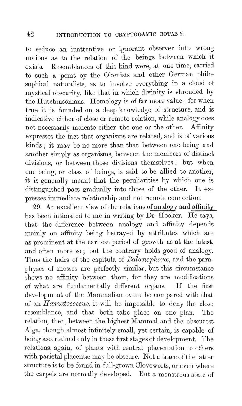 to seduce an inattentive or ignorant observer into wrong notions as to the relation of the beings between which it exists. Eesemblances of this kind were, at one time, carried to such a point by the Okenists and other German philo- sophical naturahsts, as to involve everything in a cloud of mystical obscurity, like that in which divinity is shrouded by the Hutchinsonians. Homology is of far more value ; for when true it is founded on a deep knowledge of structure, and is indicative either of close or remote relation, while analogy does not necessarily indicate either the one or the other. Affinity expresses the fact that organisms are related, and is of various kinds ; it may be no more than that between one being and another simply as organisms, between the members of distinct divisions, or between those divisions themselves : but when one being, or class of beings, is said to be allied to another, it is generally meant that the peculiarities by which one is distinguished pass gradually into those of the other. It ex- presses immediate relationship and not remote connection. 29. An excellent view of the relations of analogy and affinity ^^ has been intimated to me in writing by Dr. Hooker. He says, that the difference between analogy and affinity depends mainly on affinity being betrayed by attributes which are as prominent at the earliest period of growth as at the latest, and often more so ; but the contrary holds good of analogy. Thus the hairs of the capitula of Balanophorce, and the para- physes of mosses are perfectly similar, but this circumstance shows no affinity between them, for they are modifications of what are fundamentally different organs. If the first development of the Mammalian ovum be compared with that of an Hcematococcus, it will be impossible to deny the close resemblance, and that both take place on one plan. The relation, then, between the highest Mammal and the obscurest- Alga, though almost infinitely small, yet certain, is capable of being ascertained only in these first stages of development. The relations, again, of plants with central placentation to others with parietal placenta may be obscm-e. Not a trace of the latter structure is to be found in full-grown Gloveworts, or even where the carpels are normally developed. But a monstrous state of