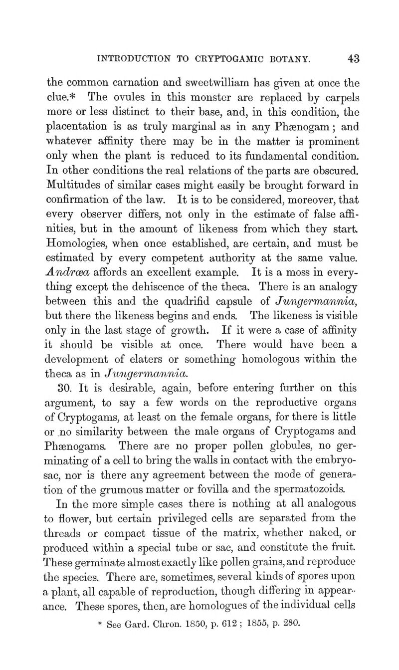 the common carnation and sweetwilliam has given at once the clue.* The ovules in this monster are replaced by carpels more or less distinct to their base, and, in this condition, the placentation is as truly marginal as in any Phsenogam; and whatever affinity there may be in the matter is prominent only when the plant is reduced to its fundamental condition. In other conditions the real relations of the parts are obscured. Multitudes of similar cases might easily be brought forward in confirmation of the law. It is to be considered, moreover, that every observer differs, not only in the estimate of false affi- nities, but in the amount of likeness from which they start. Homologies, when once estabhshed, are certain, and must be estimated by every competent authority at the same value. Andrcea affords an excellent example. It is a moss in every- thing except the dehiscence of the theca. There is an analogy between this and the quadrifid capsule of Jungermannia, but there the likeness begins and ends. The likeness is visible only in the last stage of growth. If it were a case of affinity it should be visible at once. There would have been a development of elaters or something homologous within the theca as in Jioiigermannia. 80. It is desirable, again, before entering further on this argument, to say a few words on the reproductive organs of Cryptogams, at least on the female organs, for there is little or no similarity between the male organs of Cryptogams and Phfflnogams. There are no proper pollen globules, no ger- minating of a cell to bring the walls in contact mth the embryo- sac, nor is there any agreement between the mode of genera- tion of the grumous matter or fovilla and the spermatozoids. In the more simple cases there is nothing at all analogous to flower, but certain privileged cells are separated from the threads or compact tissue of the matrix, whether naked, or produced within a special tube or sac, and constitute the fruit. These germinate almost exactly like pollen grains, and reproduce the species. There are, sometimes, several kinds of spores upon a plant, all capable of reproduction, though differing in appear- ance. These spores, then, are homologues of the individual cells * See Gard. Chron. 1850, p. 612 ; 1855, p. 280.