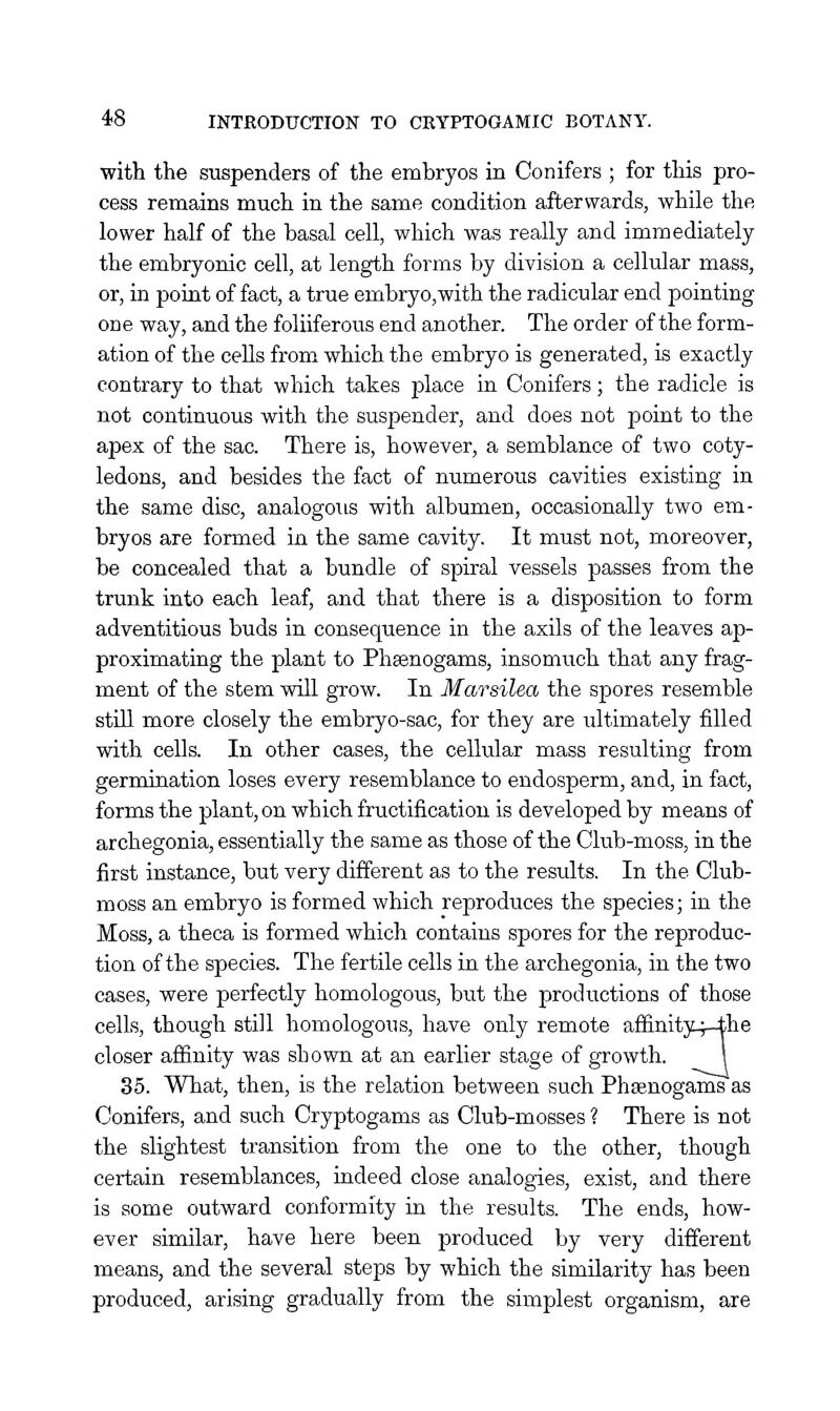 with the suspenders of the embryos in Conifers ; for this pro- cess remains much in the same condition afterwards, while the lower half of the basal cell, which was really and immediately the embryonic cell, at length forms by division a cellular mass, or, in point of fact, a true embryo,with the radicular end pointing one way, and the foliiferous end another. The order of the form- ation of the cells from which the embryo is generated, is exactly contrary to that which takes place in Conifers; the radicle is not continuous with the suspender, and does not point to the apex of the sac. There is, however, a semblance of two coty- ledons, and besides the fact of numerous cavities existing in the same disc, analogous with albumen, occasionally two em- bryos are formed in the same cavity. It must not, moreover, be concealed that a bundle of spiral vessels passes from the trunk into each leaf, and that there is a disposition to form adventitious buds in consequence in the axils of the leaves ap- proximating the plant to Phsenogams, insomuch that any frag- ment of the stem will grow. In Marsilea the spores resemble still more closely the embryo-sac, for they are ultimately filled with cells. In other cases, the cellular mass resulting from germination loses every resemblance to endosperm, and, in fact, forms the plant, on which fructification is developed by means of archegonia, essentially the same as those of the Club-moss, in the first instance, but very different as to the results. In the Club- moss an embryo is formed which reproduces the species; in the Moss, a theca is formed which contains spores for the reproduc- tion of the species. The fertile cells in the archegonia, in the two cases, were perfectly homologous, but the productions of those cells, though still homologous, have only remote affinitjq-the closer affinity was shown at an earlier stage of growth. I 35. What, then, is the relation between such Phsenogams as Conifers, and such Cryptogams as Club-mosses ? There is not the slightest transition from the one to the other, though certain resemblances, indeed close analogies, exist, and there is some outward conformity in the results. The ends, how- ever similar, have here been produced by very different means, and the several steps by which the similarity has been produced, arising gradually from the simplest organism, are