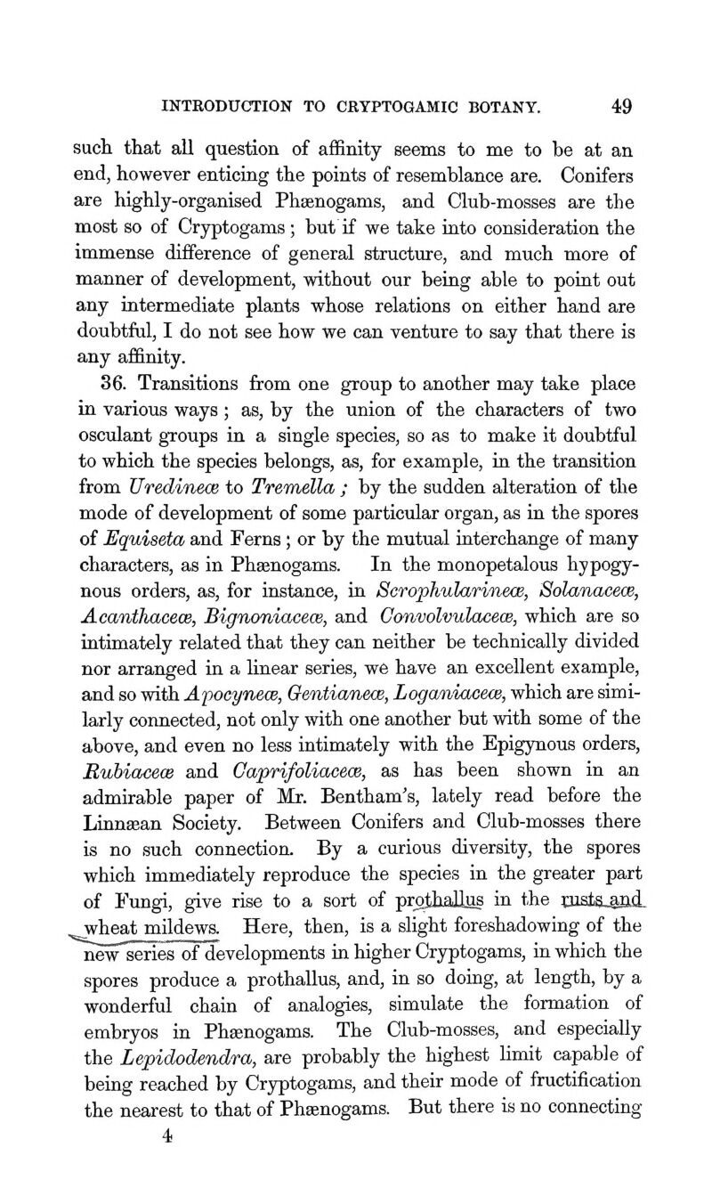 sucli that all question of affinity seems to me to be at an end, however enticing the points of resemblance are. Conifers are highly-organised Phsenogams, and Club-mosses are the most so of Cryptogams ; but if we take into consideration the immense difference of general structure, and much more of manner of development, without our being able to point out any intermediate plants whose relations on either hand are doubtful, I do not see how we can venture to say that there is any affinity. 36. Transitions from one group to another may take place in various ways ; as, by the union of the characters of two osculant groups in a single species, so as to make it doubtful to which the species belongs, as, for example, in the transition from UredinecB to Tremella ; by the sudden alteration of the mode of development of some particular organ, as in the spores of JSquiseta and Ferns; or by the mutual interchange of many characters, as in Phsenogams. In the monopetalous hypogy- nous orders, as, for instance, in ScrophularineoB, Solanacece, Acanthacece, Bignoniaeece, and Convolvulacew, which are so intimately related that they can neither be technically divided nor arranged in a linear series, we have an excellent example, and so with Apoeynece, Genticmeos, Loganiacece, which are simi- larly connected, not only with one another but with some of the above, and even no less intimately with the Epigynous orders, RubiacecB and Caprifoliacece, as has been shown in an admirable paper of Mr. Bentham's, lately read before the Linnsean Society. Between Conifers and Club-mosses there is no such connection. By a curious diversity, the spores which immediately reproduce the species in the greater part of Fungi, give rise to a sort of pr^Jiallus in the oista,aft!i- wheat mildews. Here, then, is a slight foreshadowing of the new series of developments in higher Cryptogams, in which the spores produce a prothallus, and, in so doing, at length, by a wonderful chain of analogies, simulate the formation of embryos in Phsenogams. The Club-mosses, and especially the Lepidodendra, are probably the highest limit capable of being reached by Cryptogams, and their mode of fructification the nearest to that of Phsenogams. But there is no connecting 4