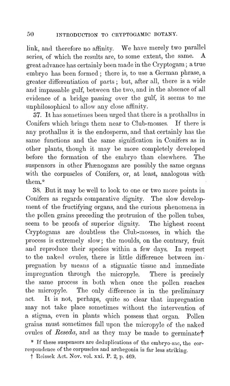 link, and therefore no affinity. We have merely two parallel series, of which the results are, to some extent, the same. A great advance has certainly been made in the Cryptogam; a true embryo has been formed ; there is, to use a German phrase, a greater differentiation of parts ; but, after all, there is a wide and impassable gulf, between the two, and in the absence of all evidence of a bridge passing over the gulf, it seems to me unphilosophical to allow any close affinity. 37. It has sometimes been urged that there is a prothallus in Conifers which brings them near to Club-mosses. If there is any prothallus it is the endosperm, and that certainly has the same functions and the same signification in Conifers as in other plants, though it may be more completely developed before the formation of the embryo than elsewhere. The suspensors in other Phcenogams are possibly the same organs with the corpuscles of Conifers, or, at least, analogous with' them.* 38. But it may be well to look to one or two more points in Conifers as regards comparative dignity. The slow develop- ment of the fructifying organs, and the curious phenomena in the pollen grains preceding the protrusion of the pollen tubes, seem to be proofs of superior dignity. The highest recent Cryptogams are doubtless the Club-mosses, in which the process is extremely slow; the moulds, on the contrary, fruit and reproduce their species within a few days. In respect to the naked ovules, there is little difference between im- pregnation by means of a stigmatic tissue and immediate impregnation through the micropyle. There is precisely the same process in both when once the pollen reaches the micropyle. The only difference is in the preliminary act. It is not, perhaps, quite so clear that impregnation may not take place sometimes without the intervention of a stigma, even in plants which possess that organ. Pollen grains must sometimes fall upon the micropyle of the naked ovules of Reseda, and as they may be made to germinatef * If these suspensors are deduplieations of the embryo-sac, the cor- respondence of the corpuscles and archegonia is far less strikinf. t Reissek Act. Nov. vol. xxi. P. 2, p. 469.