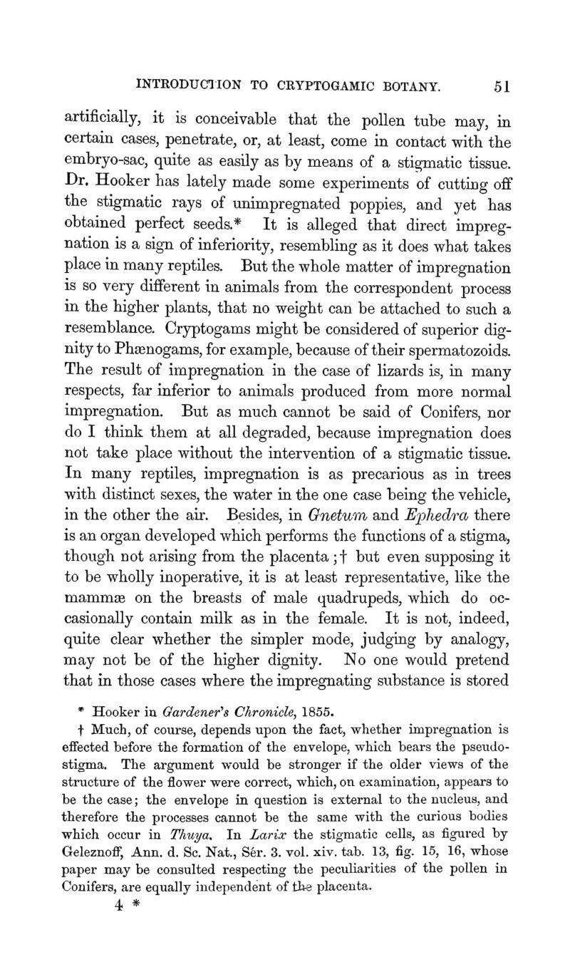 artificially, it is conceivable that the pollen tube may, in certain cases, penetrate, or, at least, come in contact with the embryo-sac, quite as easily as by means of a stigmatic tissue. Dr. Hooker has lately made some experiments of cutting off the stigmatic rays of unimpregnated poppies, and yet has obtained perfect seeds.* It is alleged that direct impreg- nation is a sign of inferiority, resembling as it does what takes place in many reptiles. But the whole matter of impregnation is so very different in animals from the correspondent process in the higher plants, that no weight can be attached to such a resemblance. Cryptogams might be considered of superior dig- nity to Phfenogams, for example, because of their spermatozoids. The result of impregnation in the case of lizards is, in many respects, far inferior to animals produced from more normal impregnation. But as much cannot be said of Conifers, nor do I think them at all degraded, because impregnation does not take place without the intervention of a stigmatic tissue. In many reptiles, impregnation is as precarious as in trees with distinct sexes, the water in the one case being the vehicle, in the other the air. Besides, in Onetum, and Ephedra there is an organ developed which performs the functions of a stigma, though not arising from the placenta ;t but even supposing it to be wholly inoperative, it is at least representative, like the mammte on the breasts of male quadrupeds, which do oc- casionally contain milk as in the female. It is not, indeed, quite clear whether the simpler mode, judging by analogy, may not be of the higher dignity. No one would pretend that in those cases where the impregnating substance is stored * Hooker iu Gardener's Chronicle, 1855. t Much, of course, depends upon the fact, whether impregnation is effected before the formation of the envelope, which bears the pseudo- stigma. The argument would be stronger if the older views of the structure of the flower were correct, which, on examination, appears to be the case; the envelope in question is external to the nucleus, and therefore the processes cannot be the same with the curious bodies which occur in Thuya. In Larix the stigmatic cells, as figured by Geleznoflj Ann. d. Sc. Nat, S6r. 3. vol. xiv. tab. 13, fig. 15, 16, whose paper may be consulted respecting the peculiarities of the pollen in Conifers, are equally independent of tlte placenta. 4 *