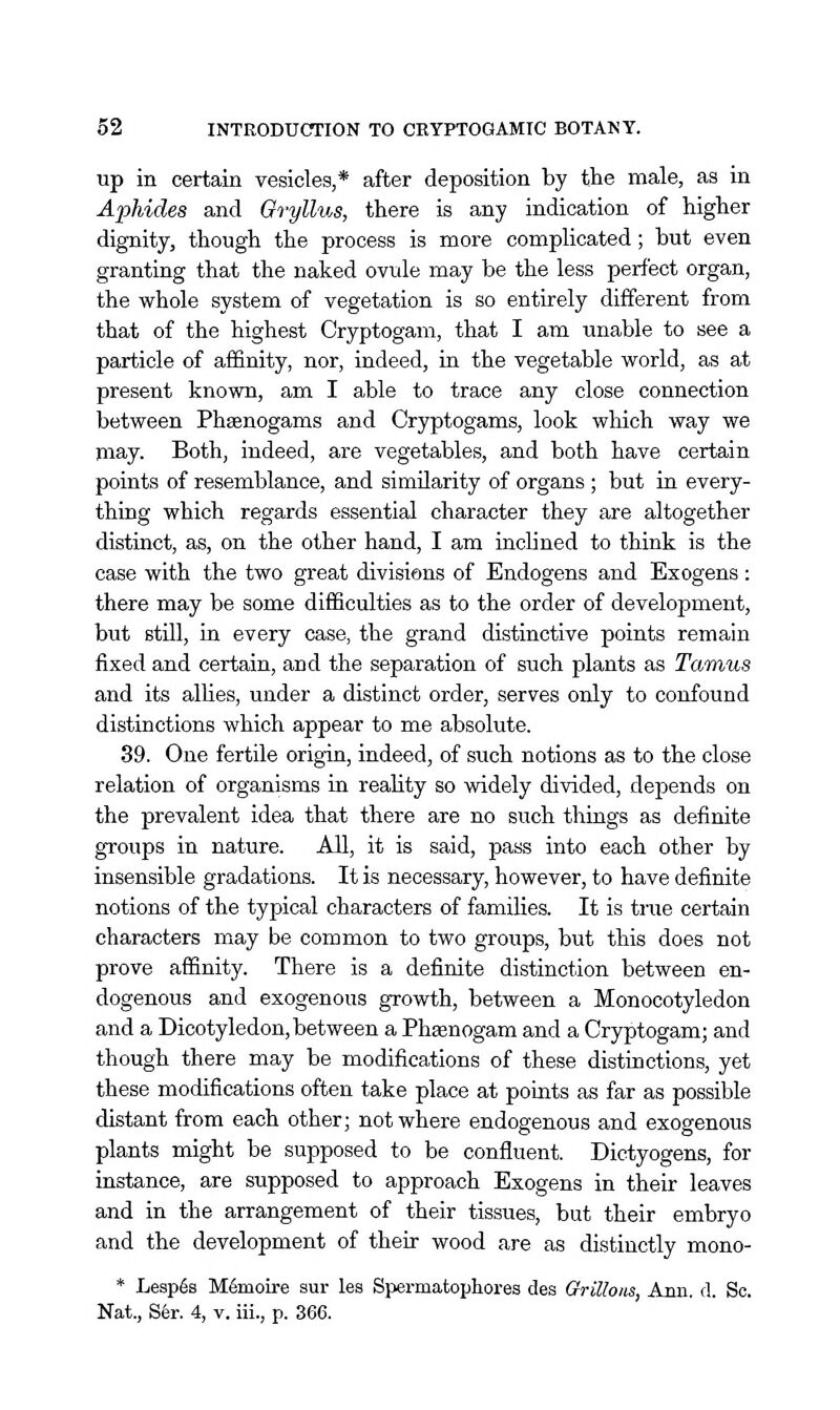 up in certain vesicles,* after deposition by the male, as in Aphides and Gryllus, there is any indication of higher dignity, though the process is more complicated; but even granting that the naked ovule may be the less perfect organ, the whole system of vegetation is so entirely different from that of the highest Cryptogam, that I am unable to see a particle of affinity, nor, indeed, in the vegetable world, as at present known, am I able to trace any close connection between Phsenogams and Cryptogams, look which way we may. Both, indeed, are vegetables, and both have certain points of resemblance, and similarity of organs ; but in every- thing which regards essential character they are altogether distinct, as, on the other hand, I am inclined to think is the case with the two great divisions of Endogens and Exogens : there may be some difficulties as to the order of development, but still, in every case, the grand distinctive points remain fixed and certain, and the separation of such plants as Tamus and its allies, under a distinct order, serves only to confound distinctions which appear to me absolute. 39. One fertile origin, indeed, of such notions as to the close relation of organisms in reality so widely divided, depends on the prevalent idea that there are no such things as definite groups in nature. All, it is said, pass into each other by insensible gradations. It is necessary, however, to have definite notions of the typical characters of families. It is true certain characters may be common to two groups, but this does not prove affinity. There is a definite distinction between en- dogenous and exogenous growth, between a Monocotyledon and a Dicotyledon, between a Phaenogam and a Cryptogam; and though there may be modifications of these distinctions, yet these modifications often take place at points as far as possible distant from each other; not where endogenous and exogenous plants might be supposed to be confluent. Dictyogens, for instance, are supposed to approach Exogens in their leaves and in the arrangement of their tissues, but their embryo and the development of their wood are as distinctly mono- * Lesp6s M6moire sur les Spermatophores des Grillons, Ann. d. Sc. Nat., S6r. 4, v. iii., p. 366.