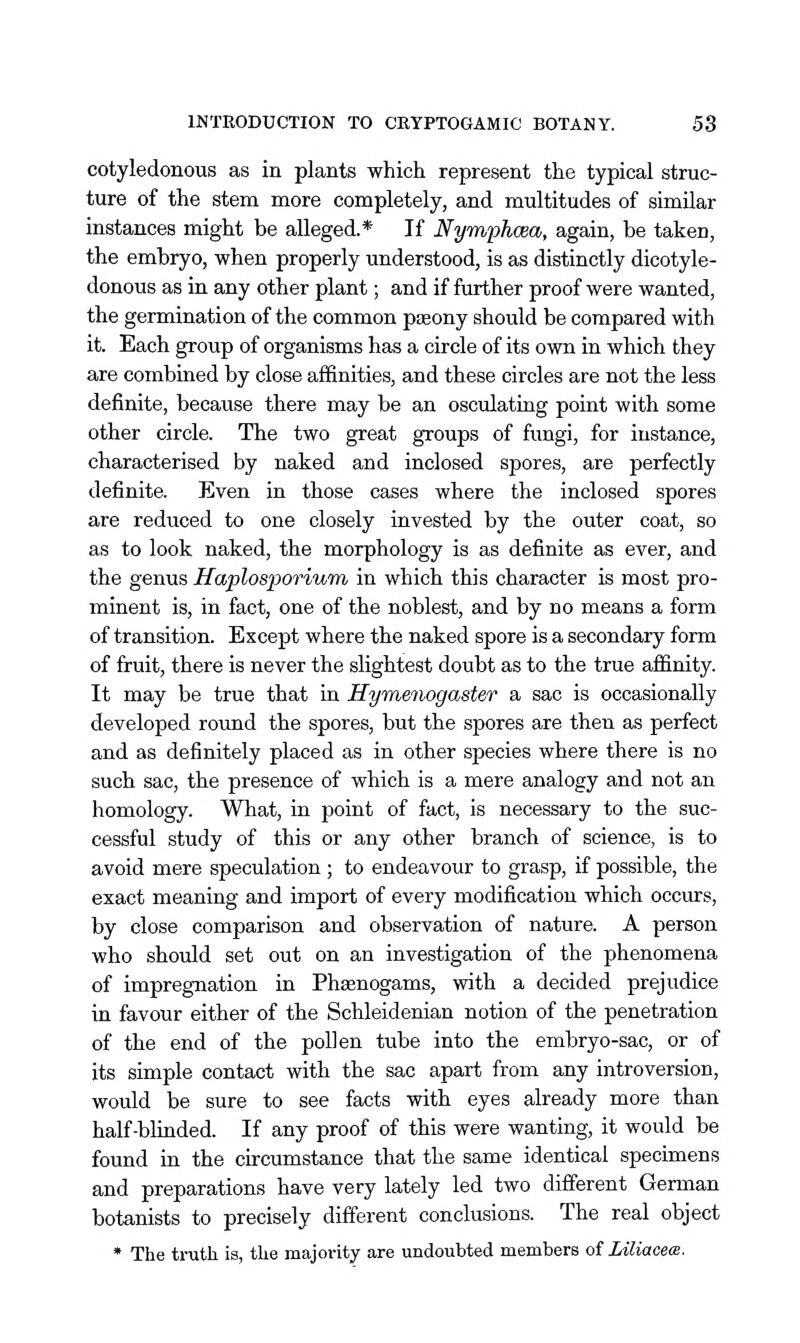 cotyledonous as in plants which represent the typical struc- ture of the stem more completely, and multitudes of similar instances might be alleged.* If Nym'phoBa, again, be taken, the embryo, when properly understood, is as distinctly dicotyle- donous as in any other plant; and if further proof were wanted, the germination of the common pseony should be compared with it. Each group of organisms has a circle of its own in which they are combined by close affinities, and these circles are not the less definite, because there may be an osculating point with some other circle. The two great groups of fungi, for instance, characterised by naked and inclosed spores, are perfectly definite. Even in those cases where the inclosed spores are reduced to one closely invested by the outer coat, so as to look naked, the morphology is as definite as ever, and the genus Haplosporium in which this character is most pro- minent is, in fact, one of the noblest, and by no means a form of transition. Except where the naked spore is a secondary form of fruit, there is never the slightest doubt as to the true affinity. It may be true that in Hymenogaster a sac is occasionally developed round the spores, but the spores are then as perfect and as definitely placed as in other species where there is no such sac, the presence of which is a mere analogy and not an homology. What, in point of fact, is necessary to the suc- cessful study of this or any other branch of science, is to avoid mere speculation; to endeavour to grasp, if possible, the exact meaning and import of every modification which occurs, by close comparison and observation of nature. A person who should set out on an investigation of the phenomena of impregnation in Phaenogams, with a decided prejudice in favour either of the Schleidenian notion of the penetration of the end of the pollen tube into the embryo-sac, or of its simple contact with the sac apart from any introversion, would be sure to see facts with eyes already more than half-blinded. If any proof of this were wanting, it would be found in the curcumstance that the same identical specimens and preparations have very lately led two different German botanists to precisely different conclusions. The real object * The truth is, the majority are undoubted members of Liliacex.