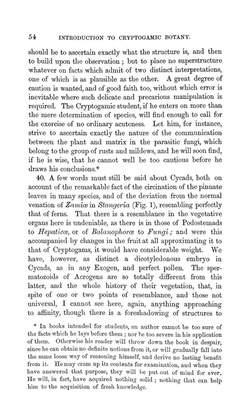 should be to ascertain exactly wliat the structure is, and then to build upon the observation ; but to place no superstructure whatever on facts which admit of two distinct interpretations, one of which is as plausible as the other. A great degree of caution is wanted, and of good faith too, without which error is inevitable where such delicate and precarious manipulation is required. The Cryptogamic student, if he enters on more than the mere determination of species, will find enough to call for the exercise of no ordinary acuteness. Let him, for instance, strive to ascertain exactly the nature of the communication between the plant and matrix in the parasitic fungi, which belong to the group of rusts and mildews, and he will soon find, if he is wise, that he cannot well be too cautious before he draws his conclusions.* 40. A few words must still be said about Cycads, both on account of the remarkable fact of the circination of the pinnate leaves in many species, and of the deviation from the normal venation of Zamice in. Stangeria (Fig. 1), resembhng perfectly that of ferns. That there is a resemblance in the vegetative organs here is undeniable, as there is in those of Podostemads to Hepaticce, or of Balanophorce to Fungi; and were this accompanied by changes in the fruit at all approximating it to that of Cryptogams, it would have considerable weight. We have, however, as distinct a dicotyledonoixs embryo in Cycads, as in any Exogen, and perfect pollen. The sper- matozoids of Acrogens are so totally different from this latter, and the whole history of their vegetation, that, in spite of one or two points of resemblance, and those not universal, I cannot see here, again, anything approaching to affinity, though there is a foreshadowing of structures to * la books intended for students, an author cannot be too sure of the facts which he lays before them ; nor he too severe in his application of them. Otherwise his reader will throw down the book in despair, since he can obtain no definite notions from it, or will gradually fall into the same loose way of reasoning himself, and derive no lasting benefit from it. He may cram up its contents for examination, and when they have answered that purpose, they will be put out of mind for ever. He will, in fact, have acquired nothing solid ; nothing that can help him to the acquisition of fresh knowledge.