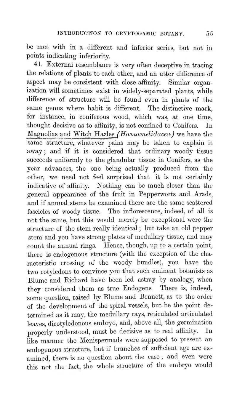 be met with in a different and inferior series, but not in points indicating inferiority. 41. External resemblance is very often deceptive in tracing the relations of plants to each other, and an utter difference of aspect may be consistent with close affinity. Similar organ- ization will sometimes exist in widely-separated plants, while difference of structure will be found even in plants of the same genus where habit is different. The distinctive mark, for instance, in coniferous wood, which was, at one time, thought decisive as to affinity, is not confined to Conifers. In Magnolias and Witch 'H.a.zlesJHaTnamelidacecv) we have the same structure, whatever pains may be taken to explain it away; and if it is considered that ordinary woody tissue succeeds uniformly to the glandular tissue in Conifers, as the year advances, the one being actually produced from the other, we need not feel surprised that it is not certainly indicative of affinity. Nothing can be much closer than the general appearance of the fruit in Pepperworts and Axads, and if annual stems be examined there are the same scattered fascicles of woody tissue. The inflorescence, indeed, of all is not the same, but this would merely be exceptional were the structure of the stem really identical; but take an old pepper stem and you have strong plates of medullary tissue, and may count the annual rings. Hence, though, up to a certain point, there is endogenous structure (with the exception of the cha- racteristic crossing of the woody bundles), you have the two cotyledons to convince you that such eminent botanists as Blume and Eichard have been led astray by analogy, when they considered them as true Endogens. There is, indeed, some question, raised by Blume and Bennett, as to the order of the development of the spiral vessels, but be the point de- termined as it may, the medullary rays, reticulated articulated leaves, dicotyledonous embryo, and, above all, the germination properly understood, must be decisive as to real affinity. In like manner the Menispermads were supposed to present an endogenous structure, but if branches of sufficient age are ex- amined, there is no question about the case; and even were this not the fact, the whole structure of the embryo would