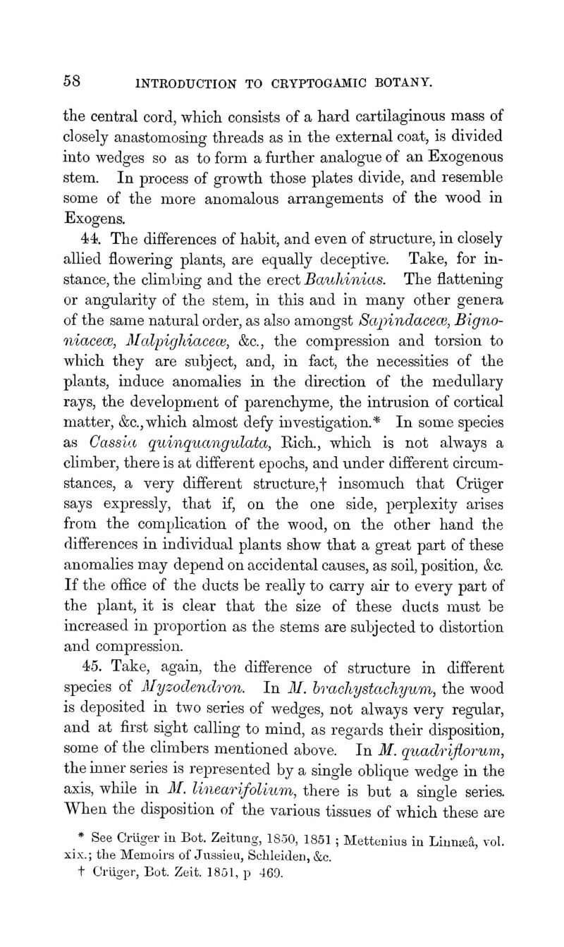 the central cord, which consists of a hard cartilaginous mass of closely anastomosing threads as in the external coat, is divided into wedges so as to form a further analogue of an Exogenous stem. In process of growth those plates divide, and resemble some of the more anomalous arrangements of the wood in Exogens. 44. The differences of habit, and even of structure, in closely allied flowering plants, are equally deceptive. Take, for in- stance, the chmbing and the erect Bauhinias. The flattening or angularity of the stem, in this and in many other genera of the same natural order, as also amongst Sapindacece, Bigno- niacecB, Malpighiacew, &c., the compression and torsion to which they are subject, and, in fact, the necessities of the plants, induce anomalies in the direction of the medullary rays, the development of parenchyme, the intrusion of cortical matter, &c., which almost defy investigation.* In some species as Cassia quiiiquangulata, Rich., which is not always a climber, there is at different epochs, and under different circum- stances, a very different structure,! insomuch that Criiger says expressly, that if, on the one side, perplexity arises from the complication of the wood, on the other hand the differences in individual plants show that a great part of these anomalies may depend on accidental causes, as soil, position, &c. If the office of the ducts be really to carry air to every part of the plant, it is clear that the size of these ducts must be increased in proportion as the stems are subjected to distortion and compression. 45. Take, again, the difference of structure in different species of Myzoclendron. In M. brachystachyum, the wood is deposited in two series of wedges, not always very regular, and at first sight calhng to mind, as regards their disposition, some of the climbers mentioned above. In M. quadriflorum, the inner series is represented by a single obUque wedge in the axis, while in M. linearifoUum, there is but a single series. When the disposition of the various tissues of which these are * See Criiger in Bot. Zeitimg, 1850, 1851 ; Mettenius in Liuniea, vol. xix.; the Memoirs of Juasieu, Schleiden, &c. t Criiger, Bot. Zeit. 1801, p 469.
