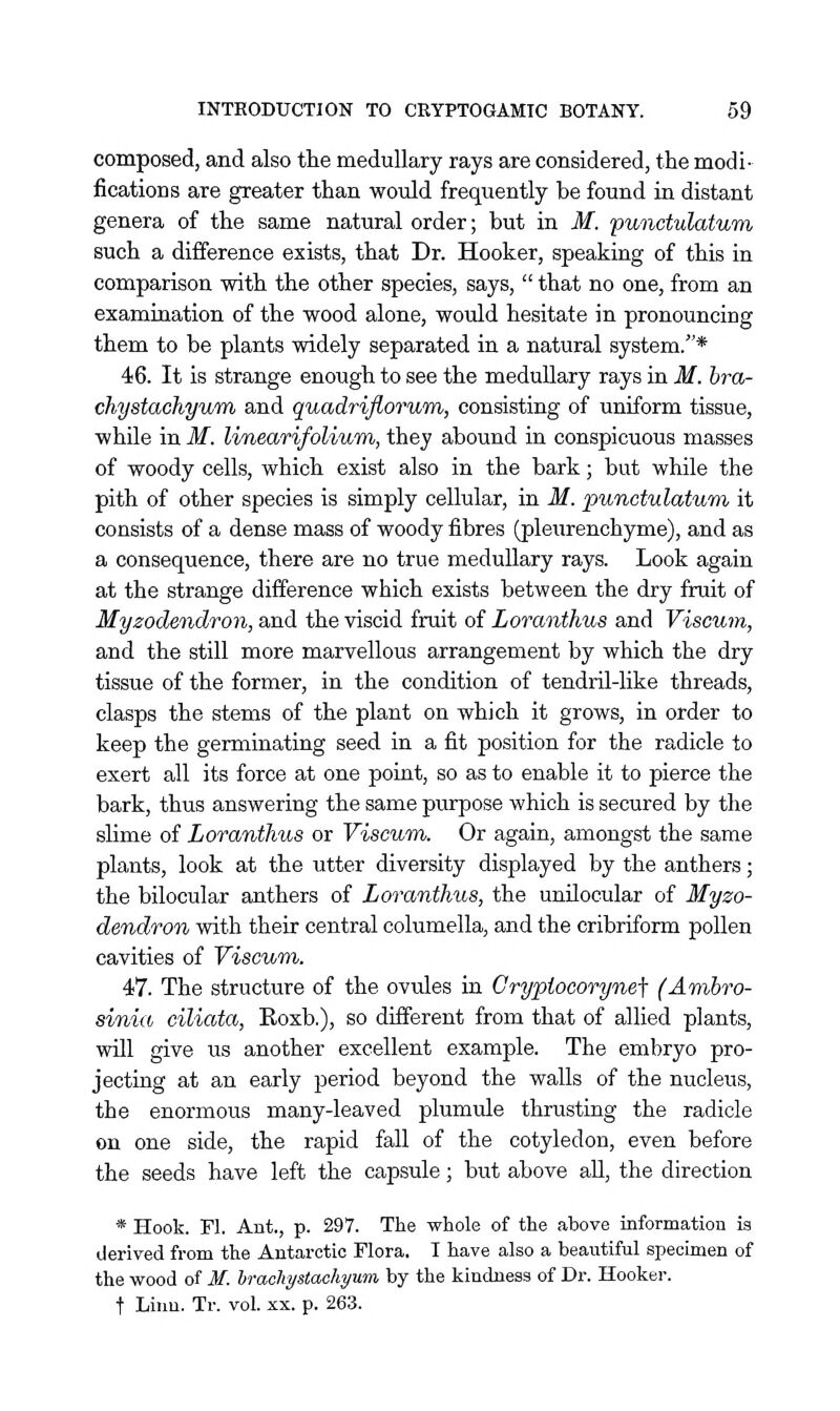 composed, and also the medullary rays are considered, the modi- fications are greater than would frequently be found in distant genera of the same natural order; but in M. punctulatum such a difference exists, that Dr. Hooker, speaking of this in comparison with the other species, says,  that no one, from an examination of the wood alone, would hesitate in pronouncing them to be plants widely separated in a natural system.* 46. It is strange enough to see the medullary rays in M. bra- chystachyum and quadriflorum, consisting of uniform tissue, while in M. linearifolium, they abound in conspicuous masses of woody cells, which exist also in the bark; but while the pith of other species is simply cellular, in M. punctulatum it consists of a dense mass of woody fibres (pleurenchyme), and as a consequence, there are no true medullary rays. Look again at the strange difference which exists between the dry fruit of Myzodendron, and the viscid fruit of Loranthus and Viscum, and the still more marvellous arrangement by which the dry tissue of the former, in the condition of tendril-like threads, clasps the stems of the plant on which it grows, in order to keep the germinating seed in a fit position for the radicle to exert all its force at one point, so as to enable it to pierce the bark, thus answering the same purpose which is secured by the slime of Loranthus or Viscwm. Or again, amongst the same plants, look at the utter diversity displayed by the anthers; the bilocular anthers of Loranthus, the unilocular of Myzo- dendron with their central columella, and the cribriform pollen cavities of Viscum. 47. The structure of the ovules in Grypiocorynej- (Ambro- sinia ciliata, Eoxb.), so different from that of allied plants, will give us another excellent example. The embryo pro- jectiag at an early period beyond the walls of the nucleus, the enormous many-leaved plumule thrusting the radicle on one side, the rapid fall of the cotyledon, even before the seeds have left the capsule; but above all, the direction * Hook. M. Ant., p. 297. The whole of the above information is derived from the Antarctic Flora. I have also a beautiful specimen of the wood of M. hracliystachyum by the kindness of Dr. Hooker. t Linn. Tr. vol. xx. p. 263.