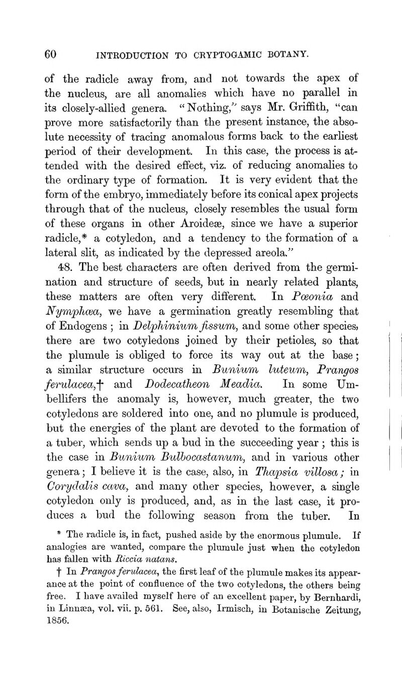 of the radicle away from, and not towards the apex of the nucleus, are all anomalies which have no parallel in its closely-aUied genera. Nothing, says Mr. Griffith, can prove more satisfactorily than the present instance, the abso- lute necessity of tracing anomalous forms back to the earhest period of their development. In this case, the process is at- tended with the desired effect, viz. of reducing anomalies to the ordinary type of formation. It is very evident that the form of the embryo, immediately before its conical apex projects through that of the nucleus, closely resembles the usual form of these organs in other Aroidese, since we have a superior radicle,* a cotyledon, and a tendency to the formation of a lateral slit, as indicated by the depressed areola. 48. The best characters are often derived from the germi- nation and structure of seeds, but in nearly related plants, these matters are often very different. In Poeonia and Nyraphcea, we have a germination greatly resembling that of Endogens ; in Delphinium, fissum, and some other species, there are two cotyledons joined by their petioles, so that the plumule is obliged to force its way out at the base; a similar structure occurs in Bunium luteuTn, Prangos ferulacea,-\' and Dodecatheon Meadia. In some Um- bellifers the anomaly is, however, much greater, the two cotyledons are soldered into one, and no plumule is produced, but the energies of the plant are devoted to the formation of a tuber, which sends up a bud in the succeeding year ; this is the case in Bunium Bulhocastanum, and in various other genera; I believe it is the case, also, in Thapsia villosa; in Corydalis cava, and many other species, however, a single cotyledon only is produced, and, as in the last case, it pro- duces a bud the following season from the tuber. In * The radicle is, in fact, pushed aside by the enormous plumule. If analogies are wanted, compare the phmaule just when the cotyledon has fallen with Riccia nutans. t In Prangos feridacea, the first leaf of the plumule makes its appear- ance at the point of confluence of the two cotyledons, the others being free. I have availed myself here of an excellent paper, by Bernhai'di, in Linnaia, vol. vii. p. 661. See, also, Irmisoh, in Botanische Zeitung, 1856.