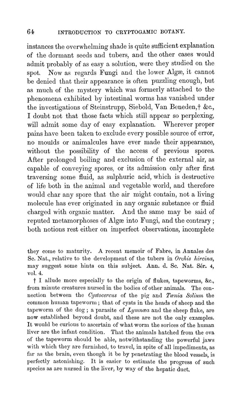 instances the overwhelming shade is quite sufficient explanation of the dormant seeds and tubers, and the other cases would admit probably of as easy a solution, were they studied on the spot. Now as regards Fungi and the lower Algse, it cannot be denied that their appearance is often puzzling enough, but as much of the mystery which was formerly attached to the phenomena exhibited by intestinal worms has vanished under the investigations of Steinstrupp, Siebold, Van Beneden,t &c., I doubt not that those facts which still appear so perplexing, will admit some day of easy explanation. Wherever proper pains have been taken to exclude every possible source of error, no moulds or animalcules have ever made their appearance, without the possibility of the access of previous spores. After prolonged boiling and exclusion of the external air, as capable of conveying spores, or its admission only after first traversing some fluid, as sulphuric acid, which is destructive of life both in the animal and vegetable world, and therefore would char any spore that the air might contain, not a Hving molecule has ever originated in any organic substance or fluid charged with organic matter. And the same may be said of reputed metamorphoses of Algse into Fungi, and the contrary ; both notions rest either on imperfect observations, incomplete they come to maturity. A recent memoir of Fabre, in Annales des Sc. Nat., relative to the development of the tubers in Orchis hircina, may suggest some hints on this subject. Ann. d. Sc. Nat. S6r. 4, vol. 4. t I allude more especially to the origin of flukes, tapeworms, &c., from minute creatures nursed in the bodies of other animals. The con- nection between the Cystocercus of the pig and Tcenia Solium the common human tapeworm; that of cysts in the heads of sheep and the tapeworm of the dog ; a parasite of Lymnma and the sheep fluke, are now established beyond doubt, and these are not the only examples. It would be curious to ascertain of what worm the sorices of the human liver are the infant condition. That the animals hatched from the ova of the tapeworm should be able, notwithstanding the powerful jaws with which they are furnished, to travel, in spite of all impediments, as far as the brain, even though it be by penetrating the blood vessels, is perfectly astonishing. It is easier to estimate the progress of such species as are nursed in the liver, by way of the hepatic duct.