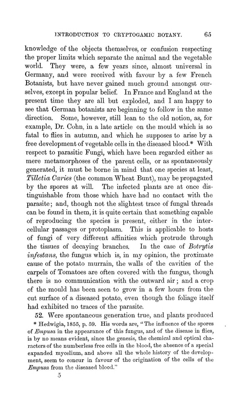 knowledge of the objects themselves, or confusion respecting the proper limits which separate the animal and the vegetable world. They were, a few years since, almost universal in Germany, and were received with favour by a few French Botanists, but have never gained much ground amongst our- selves, except in popular belief In France and England at the present time they are all but exploded, and I am happy to see that German botanists are beginning to follow in the same direction. Some, however, still lean to the old notion, as, for example, Dr. Cohn, in a late article on the mould which is so fatal to flies in autumn, and which he supposes to arise by a free development of vegetable cells in the diseased blood.* With respect to parasitic Fungi, which have been regarded either as mere metamorphoses of the parent cells, or as spontaneously generated, it must be borne in mind that one species at least, Tilletia Caries (the common Wheat Bunt), may be propagated by the spores at will. The infected plants are at once dis- tinguishable from those which have had no contact with the parasite; and, though not the slightest trace of fungal threads can be found in them, it is quite certain that something capable of reproducing the species is present, either in the inter- cellular passages or protoplasm. This is applicable to hosts of fungi of very different affinities which protrude through the tissues of decaying branches. In the case of Botrytis infestans, the fimgus which is, in my opinion, the proximate cause of the potato murrain, the walls of the cavities of the carpels of Tomatoes are often covered with the fungus, though there is no communication with the outward air; and a crop of the mould has been seen to grow in a few hours from the cut surface of a diseased potato, even though the foliage itself had exhibited no traces of the parasite. 52. Were spontaneous generation true, and plants produced * Hedwigia, 1865, p. 59. His words are, The influence of tlie spores of Empusa in the appearance of this fungus, and of the disease in flies, is by no means evident, since the genesis, the chemical and optical cha- racters of the numberless free cells in the blood, the absence of a special expanded mycelium, and above all the whole history of the develop- ment, seem to concur in favour of the origination of the cells of the Em/pxisa from the diseased blood. •5