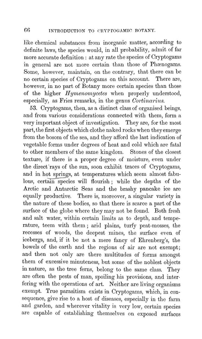 like chemical substances from inorganic matter, according to definite laws, the species would, in all probability, admit of far more accurate definition : at any rate the species of Cryptogams in general are not more certain than those of Phaenogams. Some, however, maintain, on the contrary, that there can be no certain species of Cryptogams on this account. There are, however, in no part of Botany more certain species than those of the higher Hymenomyceies when properly understood, especially, as Fries remarks, in the genus Cortinarius. 63. Cryptogams, then, as a distinct class of organised beings, and from various considerations connected with them, form a very important object of investigation. They are, for the most part, the first objects which clothe naked rocks when they emerge from the bosom of the sea, and they afford the last indication of vegetable forms under degrees of heat and cold which are fatal to other members of the same kingdom. Stones of the closest texture, if there is a proper degree of moisture, even under the direct'rays of the sun, soon exhibit traces of Cryptogams, and in hot springs, at temperatures which seem almost fabu- lous, certam species will flourish ; while the depths of the Arctic and Antarctic Seas and the brashy pancake ice are equally productive. There is, moreover, a singular variety in the nature of these bodies, so that there is scarce a part of the surface of the globe where they may not be found. Both fresh and salt water, within certain limits as to depth, and tempe- rature, teem with them; arid plains, turfy peat-mosses, the recesses of woods, the deepest mines, the surface even of icebergs, and, if it be not a mere fancy of Ehrenberg's, the bowels of the earth and the regions of air are not exempt; and then not only are there multitudes of forms amongst them of excessive minuteness, but some of the noblest objects in nature, as the tree ferns, belong to the same class. They are often the pests of man, spoiling his provisions, and inter- fering with the operations of art. Neither are living organisms exempt. True parasitism exists in Cryptogams, which, in con- sequence, give rise to a host of diseases, especially in the farm and garden, and wherever vitality is very low, certain species are capable of establishing themselves on exposed surfaces