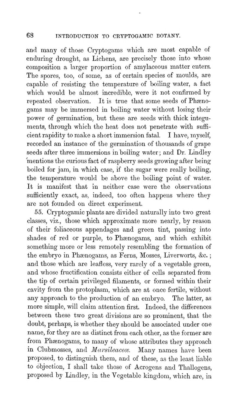 and many of those Cryptogams which are most capable of enduring drought, as Lichens, are precisely those into whose composition a larger proportion of amylaceous matter enters. The spores, too, of some, as of certain species of moulds, are capable of resisting the temperature of boiling water, a fact which would be almost incredible, were it not confirmed by repeated observation. It is true that some seeds of Phseno- gams may be immersed in boiling water withoiit losing their power of germination, but these are seeds with thick integu- ments, through which the heat does not penetrate with suffi- cient rapidity to make a short immersion fatal. I have, myself, recorded an instance of the germination of thousands of grape seeds after three immersions in boUing water; and Dr. Lindley mentions the curious fact of raspberry seeds growing after being boiled for jam, in which case, if the sugar were really boiling, the temperature would be above the boiling point of water. It is manifest that in neither case were the observations sufficiently exact, as, indeed, too often happens where they are not founded on direct experiment. 55. Cryptogamic plants are divided naturally into two great classes, viz., those which approximate more nearly, by reason of their foliaceous appendages and green tint, passing into shades of red or purple, to Phaenogams, and which exhibit something more or less remotely resembling the formation of the embryo in Phffinogams, as Ferns, Mosses, Liverworts, &c.; and those which are leafless, very rarely of a vegetable green, and whose fructification consists either of cells separated from the tip of certain privileged filaments, or formed within their cavity from the protoplasm, which are at once fertile, without any approach to the production of an embryo. The latter, as more simple, vrill claim attention first. Indeed, the differences between these two great divisions are so prominent, that the doubt, perhaps, is whether they should be associated under one name, for they are as distinct from each other, as the former are from Phaenogams, to many of whose attributes they approach in Clubmosses, and Marsileacece. Many names have been proposed, to distinguish them, and of these, as the least liable to objection, I shall take those of Acrogens and Thallogens, proposed by Lindley, in the Vegetable kingdom, which are, in