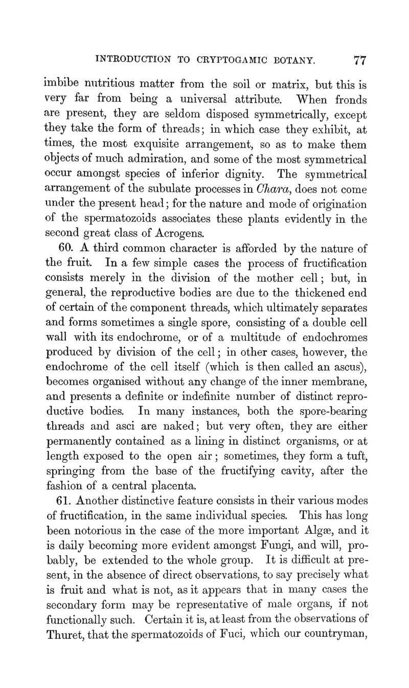 imbibe nutritious matter from the soil or matrix, but this is rery far from beiag a universal attribute. When fronds are present, they are seldom disposed symmetrically, except they take the form of threads; in which case they exhibit, at times, the most exquisite arrangement, so as to make them objects of much admiration, and some of the most symmetrical occur amongst species of inferior dignity. The symmetrical arrangement of the subulate processes in Ohara, does not come under the present head; for the nature and mode of origination of the spermatozoids associates these plants evidently in the second great class of Acrogens. 60. A third common character is afforded by the nature of the fruit. In a few simple cases the process of fructification consists merely in the division of the mother cell; but, in general, the reproductive bodies are due to the thickened end of certain of the component threads, which ultimately separates and forms sometimes a single spore, consisting of a double cell wall with its endochrome, or of a multitude of endochromes produced by division of the cell; in other cases, however, the endochrome of the cell itself (which is then called an ascus), becomes organised without any change of the inner membrane, and presents a definite or indefinite number of distinct repro- ductive bodies. In many instances, both the spore-bearing threads and asci are naked; but very often, they are either permanently contained as a lining in distinct organisms, or at length exposed to the open air; sometimes, they form a tuft, springing from the base of the fructifying cavity, after the fashion of a central placenta. 61. Another distinctive feature consists in their various modes of fructification, in the same individual species. This has long been notorious in the case of the more important Algae, and it is daily becoming more evident amongst Fungi, and wUl, pro- bably, be extended to the whole group. It is difficult at pre- sent, in the absence of direct observations, to say precisely what is fruit and what is not, as it appears that in many cases the secondary form may be representative of male organs, if not functionally such. Certain it is, at least from the observations of Thuret, that the spermatozoids of Fuci, which our countryman,