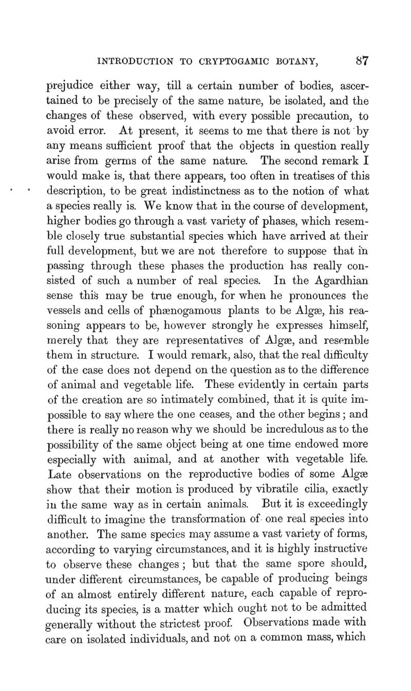 prejudice either way, till a certain number of bodies, ascer- tained to be precisely of the same nature, be isolated, and the changes of these observed, with every possible precaution, to avoid error. At present, it seems to me that there is not by any means sufficient proof that the objects in question really arise from germs of the same nature. The second remark I would make is, that there appears, too often ia treatises of this description, to be great indistinctness as to the notion of what a species really is. We know that in the course of development, higher bodies go through a vast variety of phases, which resem- ble closely true substantial species which have arrived at their full development, but we are not therefore to suppose that in passing through these phases the production has really con- sisted of such a number of real species. In the Agardhian sense this may be true enough, for when he pronounces the vessels and cells of phsenogamous plants to be Alg«, his rea- soning appears to be, however strongly he expresses himself, merely that they are representatives of Alga, and resemble them in structure. I would remark, also, that the real difficulty of the case does not depend on the question as to the difference of animal and vegetable hfe. These evidently in certain parts of the creation are so intimately combined, that it is quite im- possible to say where the one ceases, and the other begins; and there is really no reason why we should be incredulous as to the possibility of the same object being at one time endowed more especially with animal, and at another with vegetable life. Late observations on the reproductive bodies of some Algae show that their motion is produced by vibratile cilia, exactly in the same way as in certain animals. But it is exceedingly difficult to imagine the transformation of- one real species into another. The same species may assume a vast variety of forms, according to varying circumstances, and it is highly instructive to observe these changes; but that the same spore should, under different circumstances, be capable of producing beings of an almost entirely different nature, each capable of repro- ducing its species, is a matter which ought not to be admitted generally without the strictest proof. Observations made with care on isolated individuals, and not on a common mass, which
