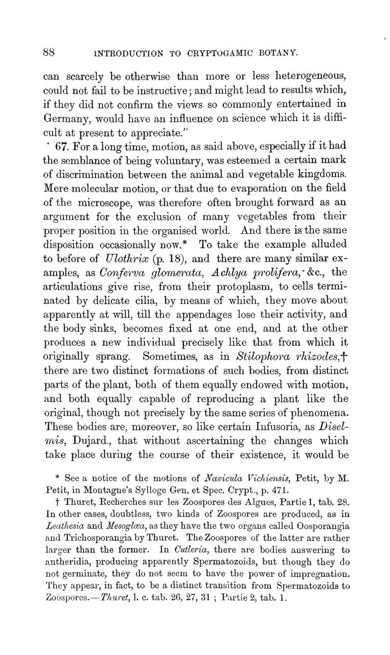 can scarcely be otherwise than more or less heterogeneous, could not fail to be instructive; and might lead to results which, if they did not confirm the views so commonly entertained in Germany, would have an influence on science which it is diffi- cult at present to appreciate/' ' 67. For a long time, motion, as said above, especially if it had the semblance of being voluntary, was esteemed a certain mark of discrimination between the animal and vegetable kingdoms. Mere molecular motion, or that due to evaporation on the field of the microscope, was therefore often brought forward as an argument for the exclusion of many vegetables from their proper position in the organised world. And there is the same disposition occasionally now.* To take the example alluded to before of Ulothrix (p. 18), and there are many similar ex- amples, as Conferva glomerata, Achlya proUfera/ &c., the articulations give rise, from their protoplasm, to cells termi- nated by delicate cilia, by means of which, they move about apparently at will, till the appendages lose their activity, and the body sinks, becomes fixed at one end, and at the other produces a new individual precisely like that from which it originally sprang. Sometimes, as in StUophora rhizodeSj-f there are two distinct formations of such bodies, from distinct parts of the plant, both of them equally endowed with motion, and both equally capable of reproducing a plant like the original, though not precisely by the same series of phenomena. These bodies are, moreover, so like certain Infusoria, as Disel- mis, Dujard., that without ascertaining the changes which take place during the course of their existence, it would be * See a notice of the motions of Navicula Vichieiisis, Petit, by M. Petit, in Montague's Sylloge Gen. et Spec. Crypt., p. 471. t Thuret, Eeoherches aur les Zoospores des Algues, Partie 1, tab. 28. In other oases, doubtless, two kinds of Zoospores are produced, as in Leathesia and Mesoglcea, as they have the two organs called Oosporangia and Trichosporangia by Thuret. The Zoospores of the latter are rather larger than the former. In Cutleria, there are bodies answering to antheridia, producing apparently Spermatozoids, but though they do not germinate, they do not seem to have the power of impregnation. They appear, in fact, to be a distinct transition from Spermatozoids to Zoospores.—T'/iMfei, 1. c. tab. 26, 27, 31 ; Partie 2, tab. 1.
