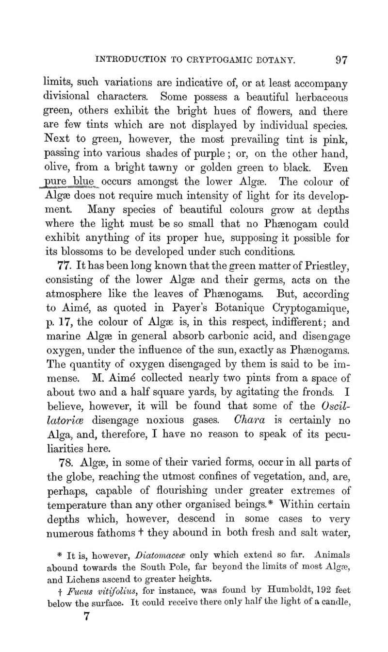limits, such variations are indicative of, or at least accompany divisional characters. Some possess a beautiful herbaceous green, others exhibit the bright hues of flowers, and there are few tints which are not displayed by individual species. Next to greeu, however, the most prevailing tint is pink, passing into various shades of purple ; or, on the other hand, olive, from a bright tawny or golden green to black. Even pure J)lue occurs amongst the lower Algge. The colour of Algae does not require much intensity of light for its develop- ment. Many species of beautiful colours grow at depths where the light must be so small that no Phsenogam could exhibit anything of its proper hue, supposing it possible for its blossoms to be developed under such conditions. 77. It has been long known that the green matter of Priestley, consisting of the lower Algse and their germs, acts on the atmosphere like the leaves of Phaenogams. But, according to Aim^, as quoted in Payer's Botanique Cryptogamique, p. 17, the colour of Algee is, in this respect, indifferent; and marine Algae in general absorb carbonic acid, and disengage oxygen, under the influence of the sun, exactly as Phaenogams. The quantity of oxygen disengaged by them is said to be im- mense. M. Aim^ collected nearly two pints from a space of about two and a half square yards, by agitating the fronds. I believe, however, it will be found that some of the Oscil- latorice disengage noxious gases. Ghara is certainly no Alga, and, therefore, I have no reason to speak of its pecu- liarities here. 78. Algee, in some of their varied forms, occur in all parts of the globe, reaching the utmost confines of vegetation, and, are, perhaps, capable of flourishing under greater extremes of temperature than any other organised beings.* Within certain depths which, however, descend in some cases to very numerous fathoms t they abound in both fresh and salt water, * It is, however, Diatomaceie only wMch extend so far. Animals abound towards the South Pole, far beyond the limits of most Algre, and Lichens ascend to greater heights. t Fucus vitifolius, for instance, was foimd by Humboldt, 192 feet below the sm-face. It could receive there only half the light of a candle, 7