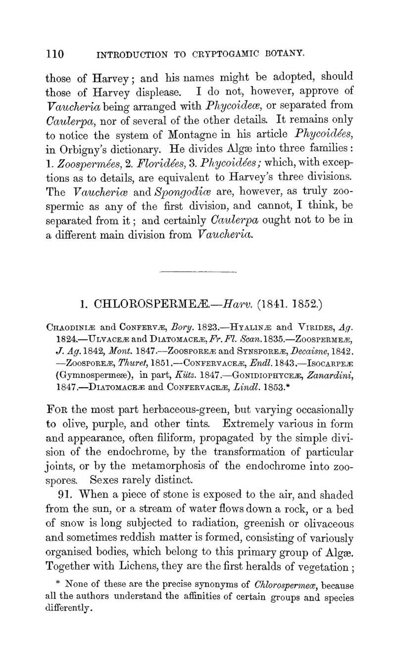 those of Harvey; and his names might be adopted, should those of Harvey displease. I do not, however, approve of Vaucheria bemg arranged with Phycoidew, or separated from Caulerpa, nor of several of the other details. It remains only to notice the system of Montagne in his article Phycoid^es, in Orbigny's dictionary. He divides Algas into three famihes : 1. Zoospermees, 2. Florid^es, 3. Phycoid^es; which, with excep- tions as to details, are equivalent to Harvey's three divisions. The VauchericB and Spongodim are, however, as truly zoo- spermic as any of the first division, and cannot, I think, be separated from it; and certainly Gaulerpa ought not to be in a different main division from Vaucheria. 1. CHLOROSPERME^.—ITam (1841. ]852.) Chaodini^ and CoNPEEViE, Bory. 1823.—HtaliNjE and Vibides, Ag. 1824.—Ulvace^ and Diatomac^jb, Fr.Fl. Saan.1835.—Zoospeeme^, J. Ag. 1842, Mont. 1847.—ZoospoEBia; and Synspoee^s;,Dgoaisree, 1842. —ZoospoEE>3E, Thuref, 1851.—Confeevace^, Endl. 1843.—Isocarpe^ (Gynmospermeffi), in part, Kiitt,. 1847.—Gonidiophtcks;, Zanardini, 1847.—DiATOMACE^ and CoNEEEVACEa;, Lindl. 1853.* For the most part herbaceous-green, but varying occasionally to olive, purple, and other tints. Extremely various in form and appearance, often filiform, propagated by the simple divi- sion of the endochrome, by the transformation of particular joints, or by the metamorphosis of the endochrome into zoo- spores. Sexes rarely distinct. 91. When a piece of stone is exposed to the air, and shaded from the sun, or a stream of water flows down a rock, or a bed of snow is long subjected to radiation, greenish or olivaceous and sometimes reddish matter is formed, consisting of variously organised bodies, which belong to this primary group of Algse. Together with Lichens, they are the first heralds of vegetation ; * None of these are the precise synonyms of Chlorospermece, because all the authors understand the aflSnities of certain groups and species differently.