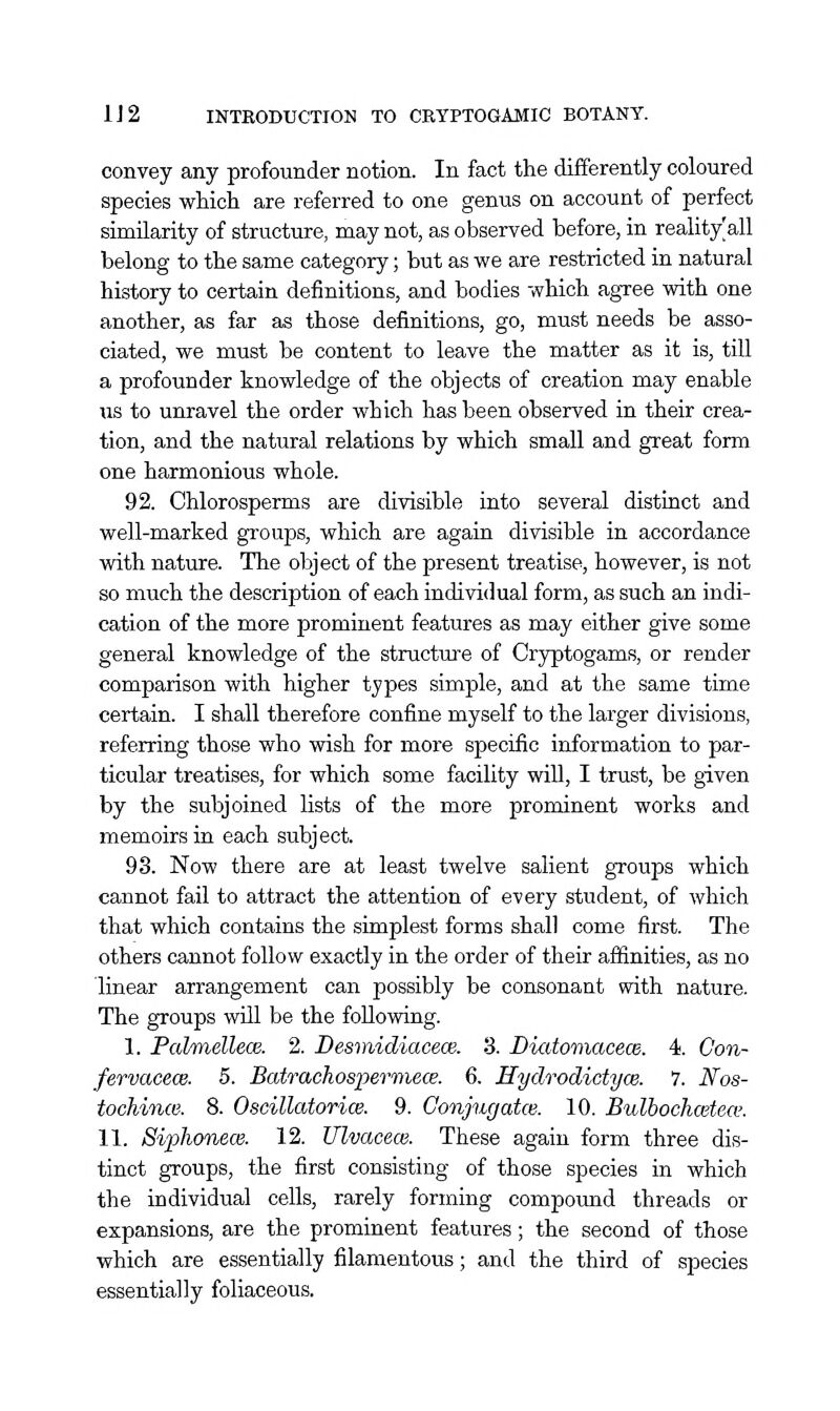 convey any profounder notion. In fact the differently coloured species which are referred to one genus on account of perfect simUarity of structure, may not, as observed before, in reality'all belong to the same category; but as we are restricted in natural history to certain definitions, and bodies which agree with one another, as far as those definitions, go, must needs be asso- ciated, we must be content to leave the matter as it is, till a profounder knowledge of the objects of creation may enable us to unravel the order which has been observed in their crea- tion, and the natural relations by which small and great form one harmonious whole. 92. Chlorosperms are divisible into several distinct and well-marked groups, which are again divisible in accordance with nature. The object of the present treatise, however, is not so much the description of each individual form, as such an indi- cation of the more prominent features as may either give some general knowledge of the structure of Cryptogams, or render comparison with higher types simple, and at the same time certain. I shall therefore confine myself to the larger divisions, referring those who wish for more specific information to par- ticular treatises, for which som.e facility will, I trust, be given by the subjoined lists of the more prominent works and memoirs in each subject. 93. Now there are at least twelve salient groups which cannot fail to attract the attention of every student, of which that which contains the simplest forms shall come first. The others cannot follow exactly in the order of their affinities, as no linear arrangement can possibly be consonant with nature. The groups wUl be the following. 1. PahnellecB. 2. Desmidiacece. 3. Diatomacem. 4. Con- fervaeece. 5. Batrachospermece. 6. Hydrodictyce. 7. Nos- tochince. 8. Oscillatorice. 9. Conjugatce. 10. Bulbochcetew. 11. Siphonew. 12. Ulvacece. These again form three dis- tinct groups, the first consisting of those species in which the individual cells, rarely forming compoimd threads or expansions, are the prominent features; the second of those which are essentially filamentous; and the third of species essentially foliaceous.