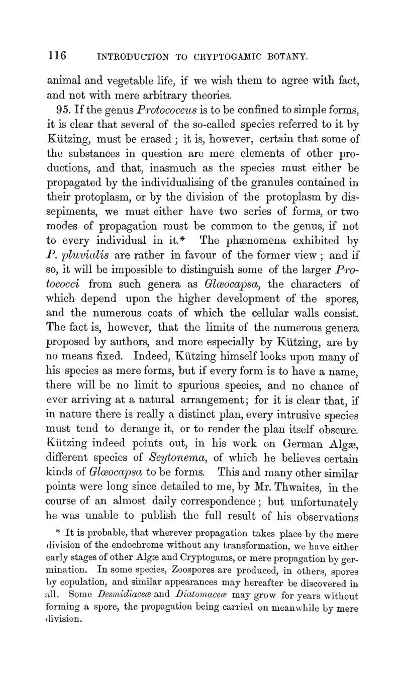 animal and vegetable life, if we wish them to agree with fact, and not with mere arbitrary theories. 95. If the genus Protococcus is to be confined to simple forms, it is clear that several of the so-called species referred to it by Kiitzing, must be erased ; it is, however, certain that some of the substances in question are mere elements of other pro- ductions, and that, inasmuch as the species must either be propagated by the individualising of the granules contained in their protoplasm, or by the division of the protoplasm by dis- sepiments, we must either have two series of forms, or two modes of propagation must be common to the genus, if not to every individual in it.* The phaenomena exhibited by P. pluvialis are rather in favour of the former view ; and if so, it will be impossible to distinguish some of the larger Pro- tococci from such genera as Glceocapsa, the characters of which depend upon the higher development of the spores, and the numerous coats of which the cellular walls consist. The fact is, however, that the limits of the numerous genera proposed by authors, and more especially by Kiitzing, are by no means fixed. Indeed, Kiitzing himself looks upon many of his species as mere forms, but if every form is to have a name, there will be no limit to spurious species, and no chance of ever arriving at a natural arrangement; for it is clear that, if in nature there is really a distinct plan, every intrusive species must tend to derange it, or to render the plan itself obscure. Kiitzing indeed points out, in his work on German Alg^, different species of Scytonema, of which he believes certain kinds of Glceocapsa to be forms. This and many other similar points were long since detailed to me, by Mr. Thwaites, in the course of an almost daily correspondence; but unfortunately he was unable to publish the full result of his observations * It is probable, that wherever propagation takes place by the mere division of the endochrome without any transformation, we have either early stages of other Algae and Cryptogams, or mere propagation by ger- mination. In some species. Zoospores are produced, in others, spores by copulation, and similar appearances may hereafter be discovered in all. Some Desmidiaoece and DiatomacetB may grow for years without forming a spore, the propagation being carried on meanwhile by mere division.