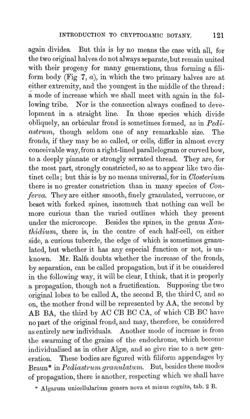 again divides. But this is by no means the case with all, for the two original halves do not always separate, but remain united with their progeny for many generations, thus forming a fili- form body (Fig 7, a), in which the two primary halves are at either extremity, and the youngest in the middle of the thread: a mode of increase which we shall meet with again in the fol- lowing tribe. Nor is the conuection always confined to deve- lopment in a straight line. In those species which divide obliquely, an orbicular frond is sometimes formed, as in Pedi- astrunfi, though seldom one of any remarkable size. The fronds, if they may be so called, or cells, differ in almost every conceivable way, from a right-lined parallelogram or curved bow, to a deeply pinnate or strongly serrated thread. They are, for the most part, strongly constricted, so as to appear like two dis- tinct cells; but this is by no means universal, for in Closterium there is no greater constriction than in many species of Con- ferva. They are either smooth, finely granulated, verrucose, or beset with forked spines, insomuch that nothing can well be more curious than the varied outlines which they present under the microscope. Besides the spines, in the genus Xan- thidiuTn, there is, in the centre of each half-cell, on either side, a curious tubercle, the edge of which is sometimes granu- lated, but whether it has any especial function or not, is un- known. Mr. RaLfs doubts whether the increase of the fronds, by separation, can be called propagation, but if it be considered in the following way, it will be clear, I think, that it is properly a propagation, though not a fructification. Supposing the two original lobes to be called A, the second B, the third C, and so on, the mother frond will be represented by AA, the second by AB BA, the third by AC CB BC CA, of which CB BC have no part of the original frond, and may, therefore, be considered as entirely new individuals. Another mode of increase is from the swarming of the grains of the endochrome, which become individualised as in other Algse, and so give rise to a new gen- eration. These bodies are figured with filiform appendages by Braun* in Pediastrum granulatum. But, besides these modes of propagation, there is another, respecting which we shall have * Algarum unicellulaxium genera nova et minus cognita, tab. 2 B.