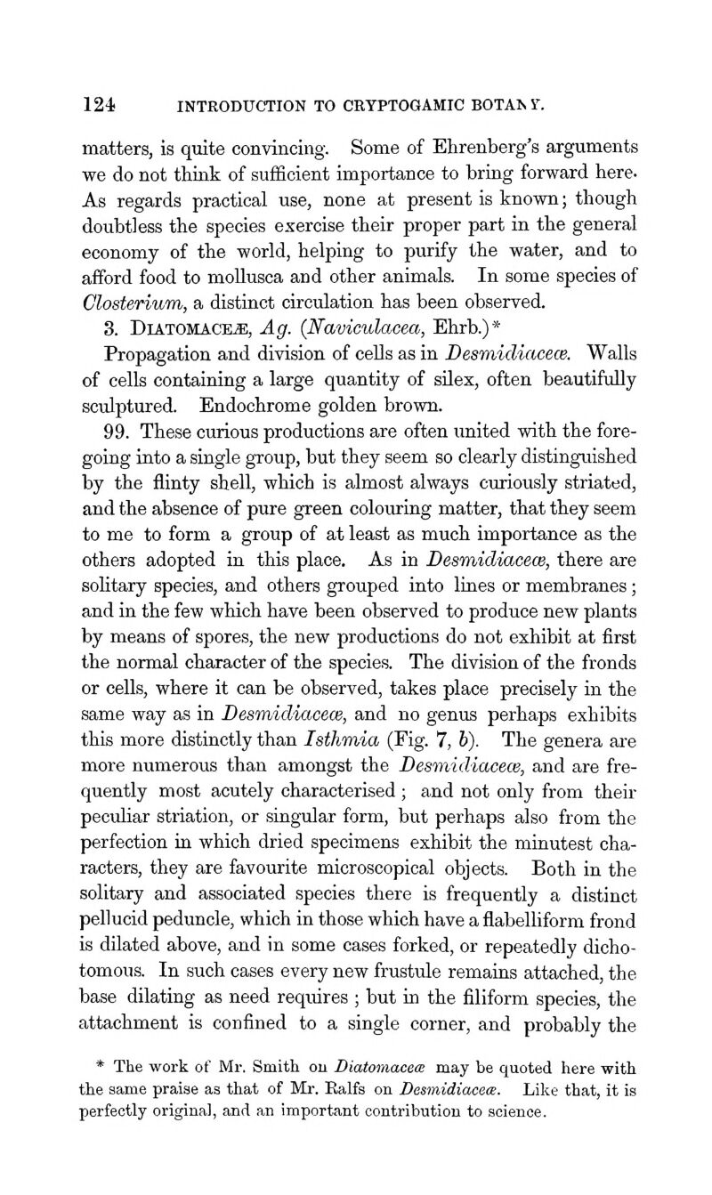 matters, is quite convincing. Some of Ehrenberg's arguments we do not think of sufficient importance to bring forward here. As regards practical use, none at present is known; though doubtless the species exercise their proper part in the general economy of the world, helping to purify the water, and to afford food to moUusca and other animals. In some species of Closteriwm, a distinct circulation has been observed. 3. DiATOMACE^, Ag. (Naviculacea, Ehrb.)* Propagation and division of cells as in Desmicliacece. Walls of cells containing a large quantity of silex, often beautifully sculptured. Endochrome golden brown. 99. These curious productions are often imited with the fore- going into a single group, but they seem so clearly distinguished by the flinty shell, which is almost always curiously striated, and the absence of pure green colom-ing matter, that they seem to me to form a group of at least as much importance as the others adopted in this place. As in Desmidiacew, there are solitary species, and others grouped into lines or membranes; and in the few which have been observed to produce new plants by means of spores, the new productions do not exhibit at first the normal character of the species. The division of the fronds or cells, where it can be observed, takes place precisely in the same way as in Desmidiacece, and no genus perhaps exhibits this more distinctly than Isthmia (Fig. 7, b). The genera ai-e more numerous than amongst the Desviidiacece, and are fre- quently most acutely characterised ; and not only from their peculiar striation, or singular form, but perhaps also from the perfection in which dried specimens exhibit the minutest cha- racters, they are favourite microscopical objects. Both in the solitary and associated species there is frequently a distinct pellucid peduncle, which in those which have a flabelliform frond is dilated above, and in some cases forked, or repeatedly dicho- tomous. In such cases every new frustule remains attached, the base dilating as need reqxiires ; but in the filiform species, the attachment is confined to a single corner, and probably the * The work of Mr. Smith ou Diatomacete may be quoted here with the same praise as that of Mr. Ealfs on Desmidiacece. Like that, it is perfectly original, and an important contribution to science.