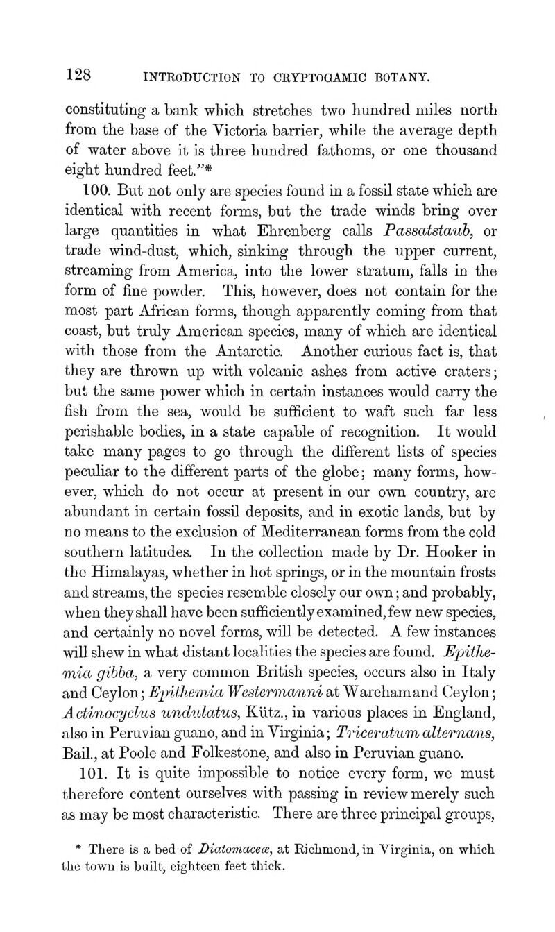 constituting a bank which stretches two hundred miles north from the base of the Victoria barrier, while the average depth of water above it is three hundred fathoms, or one thousand eight hundred feet.* 100. But not only are species found in a fossU state which are identical with recent forms, but the trade winds bring over large quantities in what Ehrenberg calls Passatstauh, or trade wind-dust, which, sinking through the upper current, streaming from America, into the lower stratum, falls in the form of fine powder. This, however, does not contain for the most part African forms, though apparently coming from that coast, but truly American species, many of which are identical with those from the Antarctic. Another curious fact is, that they are thrown up with volcanic ashes from active craters; but the same power which in certain instances would carry the fish from the sea, would be sufficient to waft such far less perishable bodies, in a state capable of recognition. It would take many pages to go through the different lists of species peculiar to the different parts of the globe; many forms, how- ever, which do not occur at present in our own country, are abundant in certain fossU deposits, and in exotic lands, but by no means to the exclusion of Mediterranean forms from the cold southern latitudes. In the collection made by Dr. Hooker in the Himalayas, whether in hot springs, or in the mountain frosts and streams, the species resemble closely our own; and probably, when they shall have been sufficiently examined, few new species, and certainly no novel forms, will be detected. A few instances will shew in what distant localities the species are found. E'pitlie- Tnia gibba, a very common British species, occurs also in Italy and Ceylon; Epithemia Westermanni at Warehamand Ceylon; Actinocyclus undulatus, Kiitz., in various places in England, also in Peruvian guano, and in Virginia; Triceratum alternans, BaU., at Poole and Folkestone, and also in Peruvian guano. 101. It is quite impossible to notice every form, we must therefore content ourselves with passing in review merely such as may be most characteristic. There are three principal groups, * There is a bed of Diatomacece, at Eiolimond, in Virginia, on whicli the town is built, eighteen feet tliick.