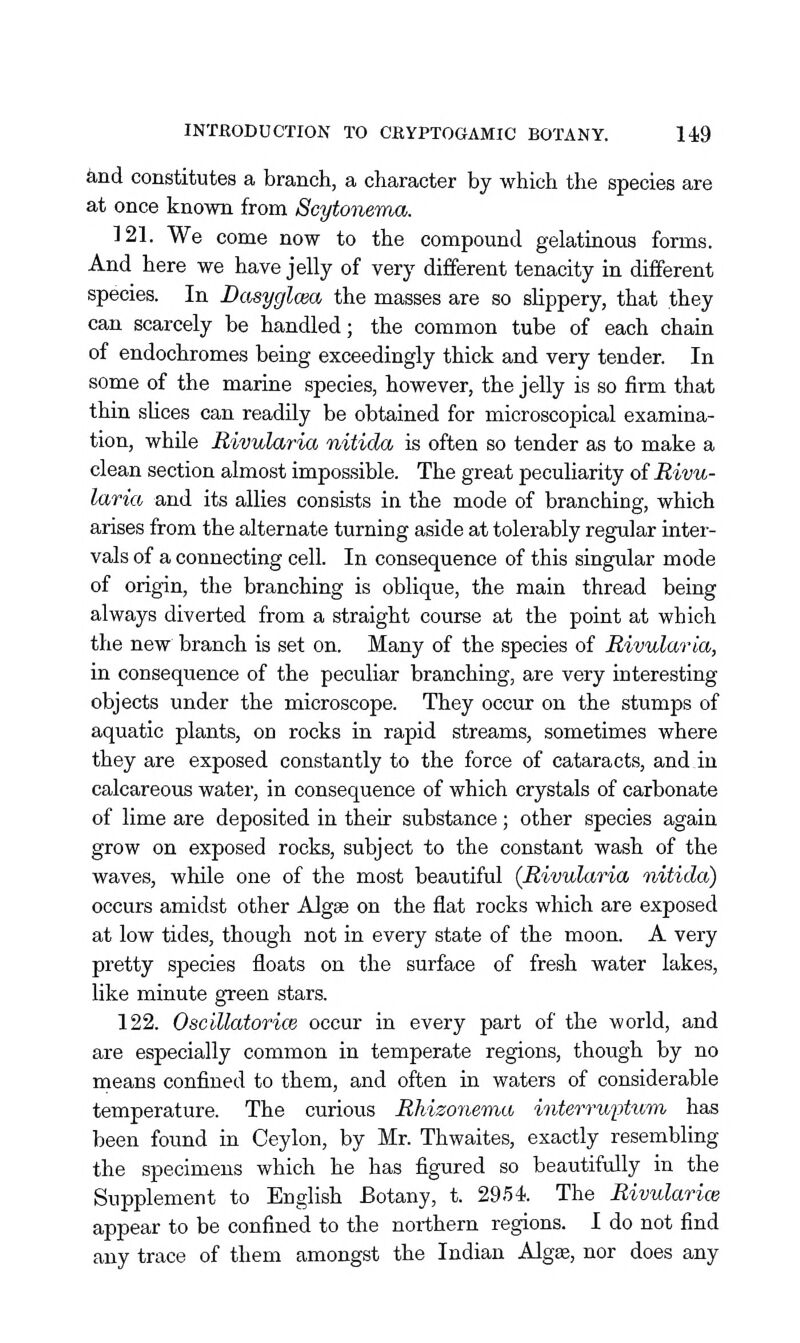 iind constitutes a branch, a character by which the species are at once kno\m from Scytoiiema. 121. We come now to the compound gelatinous forms. And here we have jelly of very different tenacity in different species. In Dasyglcm the masses are so sHppery, that they can scarcely be handled; the common tube of each chain of endochromes being exceedingly thick and very tender. In some of the marine species, however, the jelly is so firm that thin slices can readily be obtained for microscopical examina- tion, while Rivularia nitida is often so tender as to make a clean section almost impossible. The great peculiarity of Rivu- laria and its allies consists in the mode of branching, which arises from the alternate turning aside at tolerably regular inter- vals of a connecting cell. In consequence of this singular mode of origin, the branching is oblique, the main thread being always diverted from a straight course at the point at which the new branch is set on. Many of the species of Rivularia, in consequence of the peculiar branching, are very interesting objects under the microscope. They occur on the stumps of aquatic plants, on rocks in rapid streams, sometimes where they are exposed constantly to the force of cataracts, and in calcareous water, in consequence of which crystals of carbonate of lime are deposited in their substance ; other species again grow on exposed rocks, subject to the constant wash of the waves, while one of the most beautiful (Rivularia nitida) occurs amidst other Algse on the flat rocks which are exposed at low tides, though not in every state of the moon. A very pretty species floats on the surface of fresh water lakes, like minute green stars. 122. Oscillatorice occur in every part of the world, and are especially common in temperate regions, though by no means confined to them, and often in waters of considerable temperature. The curious Rhizoyiema interruptwrn has been found in Ceylon, by Mr. Thwaites, exactly resembling the specimens which he has figured so beautifully in the Supplement to English Botany, t. 2954. The Rivularice appear to be confined to the northern regions. I do not find any trace of them amongst the Indian Algee, nor does any