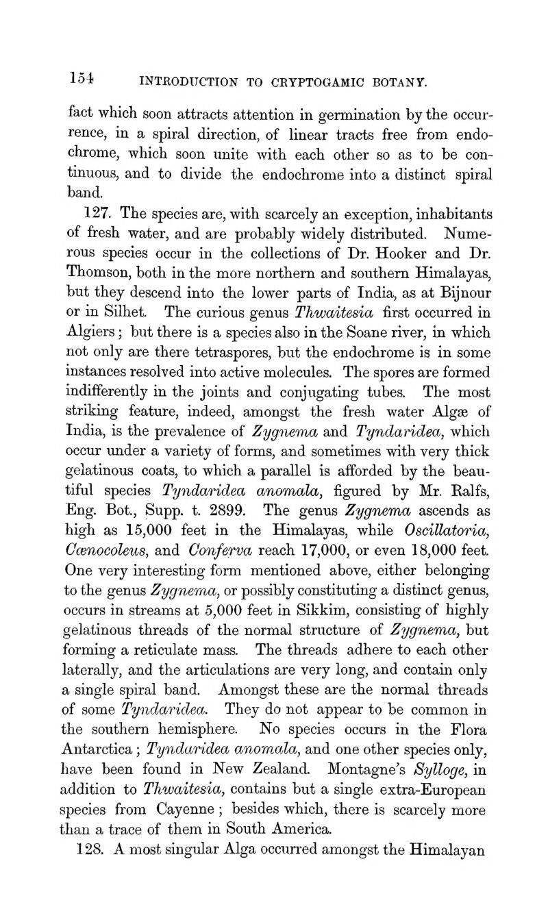 fact which soon attracts attention in germination by the occur- rence, in a spiral direction, of linear tracts free from endo- chrome, which soon unite with each other so as to be con- tinuous, and to divide the endochrome into a distinct spiral band. 127. The species are, with scarcely an exception, inhabitants of fresh water, and are probably widely distributed. Nume- rous species occur in the collections of Dr. Hooker and Dr. Thomson, both in the more northern and southern Himalayas, but they descend into the lower parts of India, as at Bijnour or in Silhet. The curious genus Thwaitesia first occurred in Algiers; but there is a species also in the Soane river, in which not only are there tetraspores, but the endochrome is in some instances resolved into active molecules. The spores are formed indifferently in the joints and conjugating tubes. The most striking feature, indeed, amongst the fresh water Algae of India, is the prevalence of Zygnema and Tyndaridea, which occur under a variety of forms, and sometimes with very thick gelatinous coats, to which a parallel is afforded by the beau- tiful species Tyndaridea anomala, figured by Mr. Ralfs, Eng. Bot., Supp. t. 2899. The genus Zygnernxi ascends as high as 15,000 feet in the Himalayas, while Oscillatoria, Gcenocoleus, and Conferva reach 17,000, or even 18,000 feet. One very interesting form mentioned above, either belonging to the genus Zygnema, or possibly constituting a distinct genus, occurs in streams at 5,000 feet in Sikkim, consisting of highly gelatinous threads of the normal structure of Zygnema, but forming a reticulate mass. The threads adhere to each other laterally, and the articulations are very long, and contain only a single spiral band. Amongst these are the normal threads of some Tyndaridea. They do not appear to be common in the southern hemisphere. No species occurs in the Flora Antarctica; Tyndaridea anomala, and one other species only, have been found in New Zealand. Montagne's Sylloge, in addition to Thwaitesia, contains but a single extra-European species from Cayenne ; besides which, there is scarcely more than a trace of them in South America. 128. A most singular Alga occun-ed amongst the Himalayan