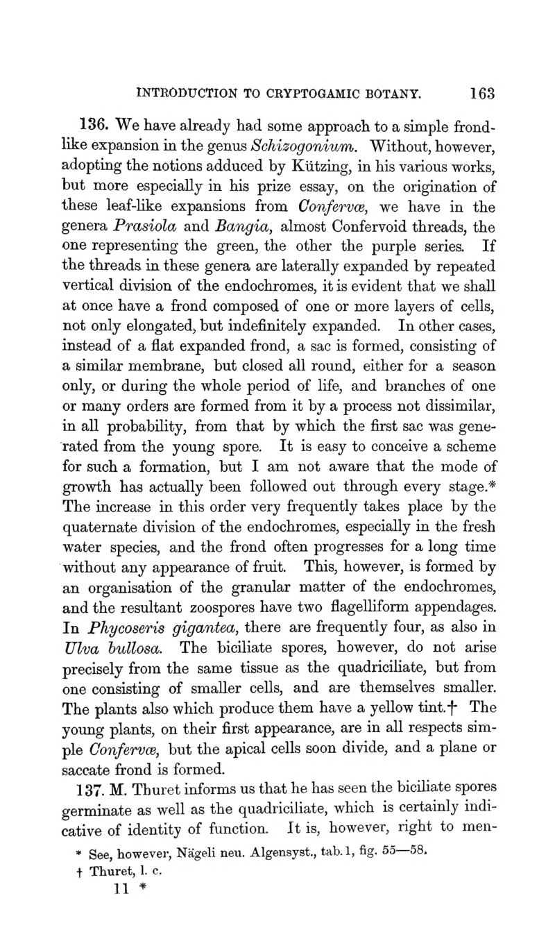 136. We have already had some approach to a simple frond- like expansion in the genus Schizogoniwrn. Without, however, adopting the notions adduced by Kiitzing, in his various works, but more especially in his prize essay, on the origination of these leaf-like expansions from ConfervcB, we have in the genera Prasiola and Bangia, almost Confervoid threads, the one representing the green, the other the purple series. If the threads in these genera are laterally expanded by repeated vertical division of the endochromes, it is evident that we shall at once have a frond composed of one or more layers of cells, not only elongated, but indefinitely expanded. In other cases, instead of a flat expanded frond, a sac is formed, consisting of a similar membrane, but closed all round, either for a season only, or during the whole period of life, and branches of one or many orders are formed from it by a process not dissimilar, in all probability, from that by which the first sac was gene- rated from the young spore. It is easy to conceive a scheme for such a formation, but I am not aware that the mode of growth has actually been followed out through every stage.* The increase in this order very frequently takes place by the quaternate division of the endochromes, especially in. the fresh water species, and the frond often progresses for a long time without any appearance of fruit. This, however, is formed by an organisation of the granular matter of the endochromes, and the resultant zoospores have two flagelliform appendages. In Phycoseris gigantea, there are frequently four, as also in Ulva bullosa. The biciliate spores, however, do not arise precisely from the same tissue as the quadriciliate, but from one consisting of smaller cells, and are themselves smaller. The plants also which produce them have a yellow tiut.f The young plants, on their first appearance, are in all respects sim- ple Conferuce, but the apical cells soon divide, and a plane or saccate frond is formed. 137. M. Thuret informs us that he has seen the biciliate spores germinate as well as the quadriciliate, which is certainly indi- cative of identity of function. It is, however, right to men- * See, howevei-, Nageli neu. Algensyst., tab. 1, fig. 55—58. t Thuret, 1. c. 11 *