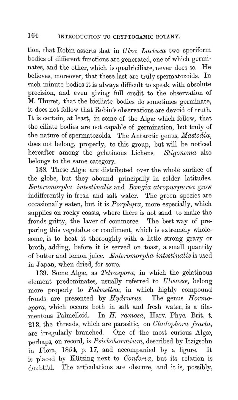 tion, that Robin asserts that in JJlva Lactuca two sporiform bodies of different functions are generated, one of which germi- nates, and the other, which is quadriciliate, never does so. He beUeves, moreover, that these last are truly spermatozoids. In such minute bodies it is always difficult to speak with absolute precision, and even giving full credit to the observation of M. Thuret, that the biciliate bodies do sometimes germinate, it does not follow that Robin's observations are devoid of truth. It is certain, at least, in some of the Algse which follow, that the ciliate bodies are not capable of germination, but truly of the nature of spermatozoids. The Antarctic genus, Mastodia, does not belong, properly, to this group, but will be noticed hereafter among the gelatinous Lichens. Stigoneina also belongs to the same category. 138. These Algae are distributed over the whole surface of the globe, but they abound principally in colder latitudes. Enteromorpha intestinalis and Bajigia atropurpurea grow indifferently in fresh and salt water. The green species are occasionally eaten, but it is Porphyra, more especially, which supplies on rocky coasts, where there is not sand to make the fronds gritty, the laver of commerce. The best way of pre- paring this vegetable or condiment, which is extremely whole- some, is to heat it thoroughly with a little strong gravy or broth, adding, before it is served on toast, a small quantity of butter and lemon juice. Enteromorpha intestinalis is used in Japan, when dried, for soup. 139. Some Algse, as Tetraspora, in which the gelatinous element predominates, usually referred to Ulvacece, belong more properly to Palmellece, in which highly compound fronds are presented by Hydrurus. The genus Hormo- spora, which occurs both in salt and fresh water, is a fila- mentous Palmelloid. In H. ramosa, Harv. Phyc. Brit. t. 213, the threads, which are parasitic, on Cladopho^'a fracta, are irregularly branched. One of the most curious Algas, perhaps, on record, is Psichohormium, described by Itzigsohn in Flora, 1854i, p. 17, and accompanied by a figure. It is placed by Kiitzing next to Conferva, but its relation is doubtful. The articulations are obscure, and it is, possibly.