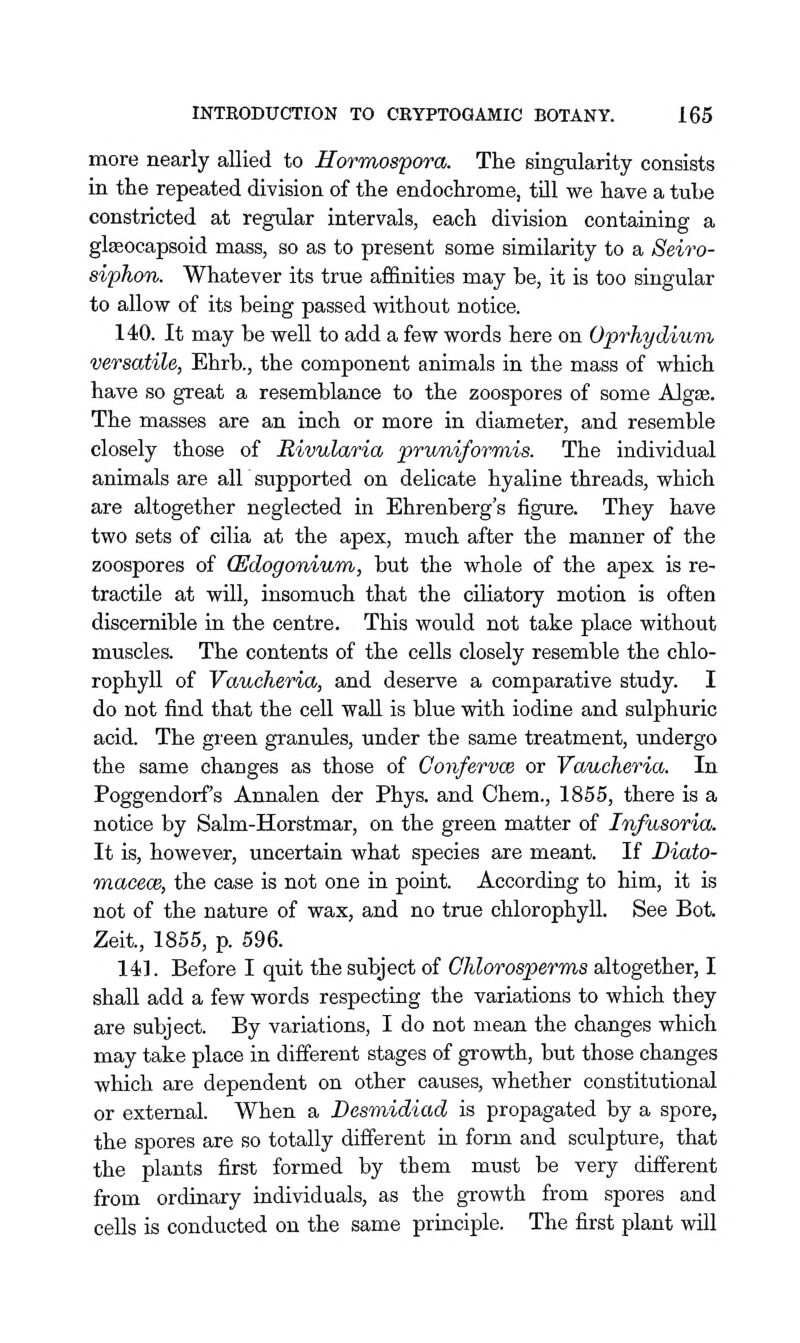 more nearly allied to Hormospora. The singularity consists in the repeated division of the endochrome, till we have a tube constricted at regular intervals, each division containing a glseocapsoid mass, so as to present some similarity to a Seiro- siphon. Whatever its true affinities may be, it is too singular to allow of its being passed without notice. 140. It may be well to add a few words here on Oprhydium versatile, Ehrb., the component animals in the mass of which have so great a resemblance to the zoospores of some Algae. The masses are an inch or more in diameter, and resemble closely those of Rivularia pruniforinis. The individual animals are all supported on delicate hyaline threads, which are altogether neglected in Ehrenberg's figure. They have two sets of cilia at the apex, much after the manner of the zoospores of (Edogonium, but the whole of the apex is re- tractile at will, insomuch that the ciliatory motion is often discernible in the centre. This would not take place without muscles. The contents of the cells closely resemble the chlo- rophyll of Vaucheria, and deserve a comparative study. I do not find that the cell wall is blue with iodine and sulphuric acid. The green granules, under the same treatment, undergo the same changes as those of Confervce or Vaucheria. In Poggendorf's Annalen der Phys. and Chem., 1855, there is a notice by Salm-Horstmar, on the green matter of Infusoria. It is, however, uncertain what species are meant. If Biato- macecB, the case is not one in point. According to him, it is not of the nature of wax, and no true chlorophyll. See Bot. Zeit., 1855, p. 596. 141. Before I quit the subject of Ohlorosperms altogether, I shall add a few words respecting the variations to which they are subject. By variations, I do not mean the changes which may take place in different stages of growth, but those changes which are dependent on other causes, whether constitutional or external. When a Desmidiad is propagated by a spore, the spores are so totally different in form and sculpture, that the plants first formed by them must be very different from ordinary individuals, as the growth from spores and cells is conducted on the same principle. The first plant will