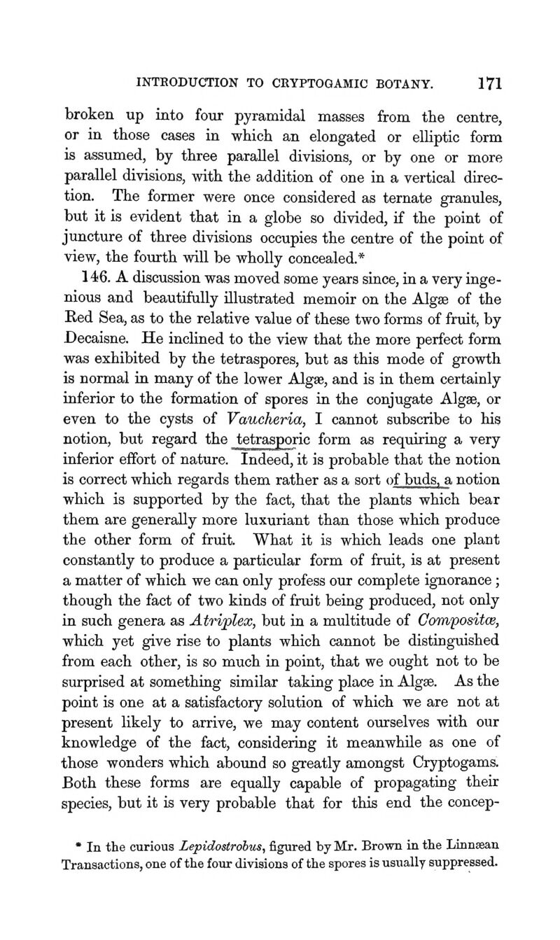 broken up into four pyramidal masses from the centre, or in those cases in which an elongated or elhptic form is assumed, by three parallel divisions, or by one or more parallel divisions, with the addition of one in a vertical direc- tion. The former were once considered as ternate granules, but it is evident that in a globe so divided, if the point of juncture of three divisions occupies the centre of the point of view, the fourth will be wholly concealed.* 146. A discussion was moved some years since, in a very inge- nious and beautifully illustrated memoir on the Algse of the Red Sea, as to the relative value of these two forms of fruit, by Decaisne. He inclined to the view that the more perfect form was exhibited by the tetraspores, but as this mode of growth is normal in many of the lower Algae, and is in them certainly inferior to the formation of spores in the conjugate Algse, or even to the cysts of Vaucheria, I cannot subscribe to his notion, but regard the tetrasporic form as requiring a very inferior effort of nature. Indeed, it is probable that the notion is correct which regards them rather as a sort of buds, a notion which is supported by the fact, that the plants which bear them are generally more luxuriant than those which produce the other form of fruit. What it is which leads one plant constantly to produce a particular form of fruit, is at present a matter of which we can only profess our complete ignorance; though the fact of two kinds of fruit being produced, not only in such genera as Atriplex, but in a multitude of Compositw, which yet give rise to plants which cannot be distinguished from each other, is so much in point, that we ought not to be surprised at something similar taking place in Algse. As the point is one at a satisfactory solution of which we are not at present likely to arrive, we may content ourselves with our knowledge of the fact, considering it meanwhile as one of those wonders which abound so greatly amongst Cryptogams. Both these forms are equally capable of propagating their species, but it is very probable that for this end the concep- * In the curious Lepidostrobus, figured by Mr. Brown in the Linnsean Transactions, one of the four divisions of the spores is usually suppressed.