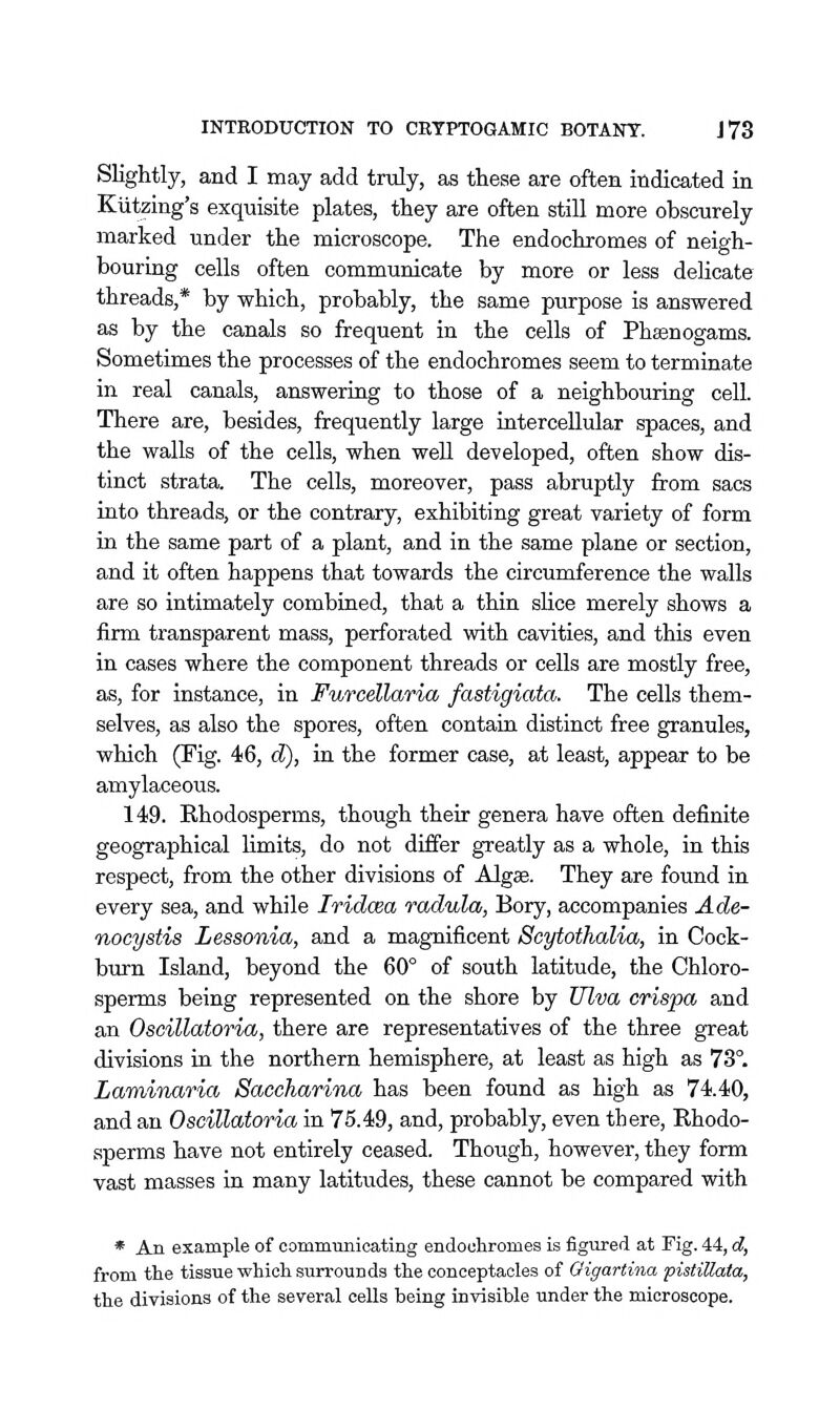 Slightly, and I may add traly, as these are often indicated in Kiitzing's exquisite plates, they are often still more obscurely marked under the microscope. The endochromes of neigh- bouring cells often communicate by more or less delicate threads,* by which, probably, the same purpose is answered as by the canals so frequent in the cells of Phaenogams. Sometimes the processes of the endochromes seem to terminate in real canals, answering to those of a neighbouring cell. There are, besides, frequently large iatercellular spaces, and the walls of the cells, when well developed, often show dis- tinct strata. The cells, moreover, pass abruptly from sacs into threads, or the contrary, exhibiting great variety of form in the same part of a plant, and in the same plane or section, and it often happens that towards the circumference the walls are so intimately combined, that a thin slice merely shows a firm transparent mass, perforated with cavities, and this even in cases where the component threads or cells are mostly free, as, for instance, in Furcellaria fastigiata. The cells them- selves, as also the spores, often contain distinct free granules, which (Fig. 46, d), in the former case, at least, appear to be amylaceous. 149. Rhodosperms, though their genera have often definite geographical limits, do not differ greatly as a whole, in this respect, from the other divisions of Algae. They are found in every sea, and while Iridcea radula, Bory, accompanies Ade- nocystis Lessonia, and a magnificent Scytothalia, in Cock- burn Island, beyond the 60° of south latitude, the Chloro- sperms being represented on the shore by Ulva crispa and an Oscillatoria, there are representatives of the three great divisions in the northern hemisphere, at least as high as 73°. Laminaria Saccharina has been found as high as 74.40, and an Oscillatoria in 75.49, and, probably, even there, Rhodo- sperms have not entirely ceased. Though, however, they form vast masses in many latitudes, these cannot be compared with * An example of commiinioating endochromes is figured at Fig. 44, d, from the tissue which surrounds the conceptaeles of Oigartina pistiUata, the divisions of the several cells being invisible under the microscope.