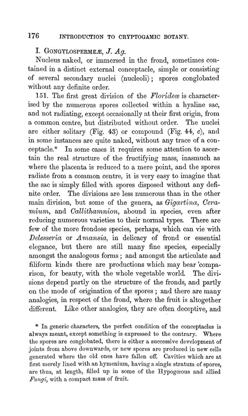 I. GoNaTLOSPERMB^, J. Ag. Nucleus naked, or immersed in the frond, sometimes con- tained in a distinct external conceptacle, simple or consisting of several secondary nuclei (nucleoli) ; spores conglobated without any definite order. 151. The first great division of the Floridece is character- ised by the numerous spores collected -within a hyaline sac, and not radiating, except occasionally at their first origin, from a common centre, but distributed without order. The nuclei are either solitary (Fig. 43) or compound (Fig. 44, c), and in some instances are quite naked, without any trace of a con- ceptacle.* In some cases it requires some attention to ascer- tain the real structure of the fructifying mass, inasmuch as where the placenta is reduced to a mere point, and the spores radiate from a common centre, it is very easy to imagine that the sac is simply filled with spores disposed without any defi- nite order. The divisions are less numerous than in the other maia division, but some of the genera, as Oigartina, Cera- mium, and GaUitharmnion, abound in species, even after reducing numerous varieties to their normal types. There are few of the more frondose species, perhaps, which can vie with Delesseria or Amansia, in delicacy of frond or essential elegance, but there are still many fine species, especially amongst the analogous forms ; and amongst the articulate and filiform kinds there are productions which may bear 'compa- rison, for beauty, with the whole vegetable world. The divi- sions depend partly on the structure of the fronds, and partly on the mode of origination of the spores ; and there are many analogies, in respect of the frond, where the fruit is altogether different. Like other analogies, they are often deceptive, and * In generic characters, the perfect condition of the conceptacles is always meant, except something is expressed to the contrary. Where the spores are conglobated, there is either a successive development of joints from above downwards, or new spores are produced in new cells generated where the old ones have fallen oif. Cavities which are at first merely lined with an hymenium, having a single stratum of spores, are thus, at length, filled up in some of the Hypogoeous and allied Fimgi, with a compact mass of fruit.
