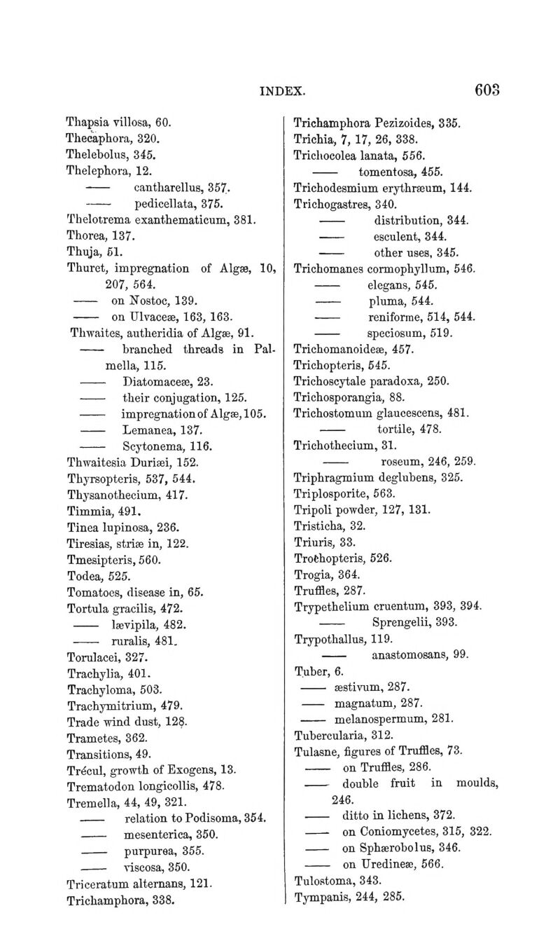 Thapsia villosa, 60. Theeapliora, 320. Thelebolus, 345. Thelephora, 12. cantharellus, 367,. pedicellata, 376. Thelotrema exanthematicum, 381. Thorea, 137. Thuja, 61. Thuret, impregnation of Algse, 10, 207, 564. on ITostoc, 139. on Ulvaces, 163, 163. Thwaites, autheridia of Algae, 91. branched threads in Pal- mella, 115. —— Diatomaceas, 23. their conjugation, 125. impregnationof Algae,105. Lemanea, 137. Scytonema, 116. Thwaitesia Duriaei, 152. Thyrsopteris, 537, 544. Thyaauothecium, 417. Timmia, 491. Tinea lupinosa, 236. Tireaias, stris in, 122. Tmeaipteris, 560. Todea, 525. Tomatoea, disease in, 66. Tortula gracilis, 472. Isevipila, 482. ■ ruralia, 481. Torulacei, 327. Trachylia, 401. Trachyloma, 503. Trachymitrium, 479. Trade wind dust, 12§. Trametea, 362. Transitiona, 49. Tr^cul, growth of Exogens, 13. Trematodon longicollia, 478. Tremella, 44, 49, 321. relation to Podisoma, 354. mesenterica, 360. purpurea, 355. visoosa, 350. Triceratum alternans, 121. Trichamphora, 338. Trichamphora Pezizoides, 336. Trichia, 7, 17, 26, 338. Triehocolea lanata, 556. tomentosa, 455. Trichodeamium erythrseum, 144. Trichogastres, 340. distribution, 344. esculent, 344. other uses, 345. Trichomanea connophyllum, 546. elegans, 545. pluma, 544. . reniforme, 514, 544. apeciosum, 619. Trichomanoideee, 467. Trichopteris, 645. Trichoscytale paradoxa, 250. Trichosporangia, 88. Trichostomum glaucescena, 481. tortile, 478. Trichothecium, 31. roseum, 246, 259. Triphragmium deglubens, 325. Triplosporite, 563. Tripoli powder, 127, 131. Tristicha, 32. Triuris, 33. Trothopteria, 626. Trogia, 364. Trufflea, 287. Trypethelium cruentum, 393, 394. Sprengelii, 393. Trypothallus, 119. anastomoaans, 99. Tuber, 6. sestivum, 287. magnatum, 287. melanoapermum, 281. Tubercularia, 312. Tulasne, figures of Truffles, 73. on Truffles, 286. double fruit in moulds, 246. ditto in lichens, 372. on Coniomycetes, 315, 322. on Sphaerobolus, 346. on Uredinese, 666. Tuloatoma, 343. Tympania, 244, 285.