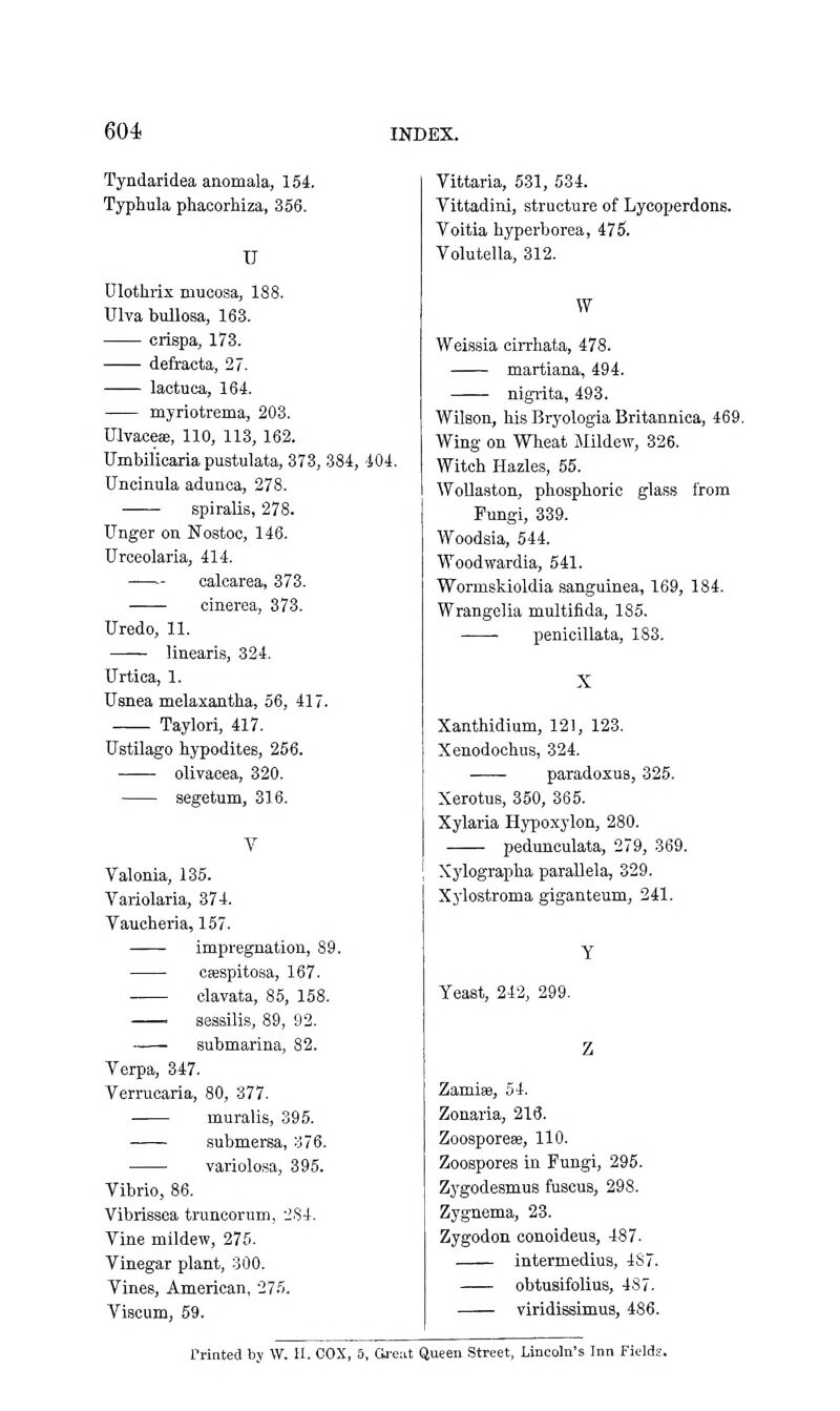 Tyndaridea anomala, 154, Typhula phacorhiza, 356. U Ulotlirix mucosa, 188. Ulva bullossa, 163. crispa, 173. defracta, 27. lactuca, 164. myriotrema, 208. Ulvaces!, 110, 113, 162. TJmbilioaria pustulata, 373, 384, -404. Uncinula adunca, 278. spiralis, 278. linger on Nostoc, 146. Urceolaria, 414. oalcarea, 373. cinerea, 373. Uredo, 11. linearis, 324. Urtica, 1. Usnea melaxantha, 56, 417. Taylori, 417. Ustilago hypodites, 256. olivacea, 320. segetum, 316. Valonia, 135. Variolaria, 374. Taucheria, 157. impregnation, 89. csespitosa, 167. clavata, 85, 158. seasilis, 89, 92. —— submarina, 82. Verpa, 347. Verrucaria, 80, 377. muralis, 395. submersa, 376. variolosa, 395. Vibrio, 86. Vibrissea truncorum, 284. Vine mildew, 275. Vinegar plant, 300. Vines, American, 275. Viscum, 59. Vittaria, 531, 534. Vittadini, structure of Lycoperdons. Voitia byperborea, 475. Volutella, 312. W Weissia cirrhata, 478. martiana, 494. nigiita, 493. Wilson, bis Bryologia Britannica, 469. Wing on Wheat Mildew, 326. Witch Hazles, 55. WoUaston, phosphoric glass from Fungi, 339. Woodsia, 544. Woodwardia, 541. Wormskioldia sanguinea, 169, 184. Wrangelia multifida, 185. • penicillata, 183. X Xauthidium, 121, 123. Xenodochus, 324. paradoxus, 325. XerotuB, 350, 365. Xylaria Hypoxylon, 280. pedunculata, 279, 369. Xylograpba parallela, 329. Xylostroma giganteum, 241. Yeast, 242, 299. Zamise, 54. Zonaria, 213. Zoosporeae, 110. Zoospores in Fungi, 295. Zygodesmus fuscus, 298. Zygnema, 23. Zygodon conoideus, 487. intermediua, 487. obtusifolius, 487. viridissimus, 486. rrinted by W. 11. OOX, 5, Cli'e;it Queen Street, Lincoln's Inn Fields.