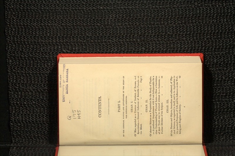 SANTA BARBARA CONTENTS. PART I. OF THE GENERAL NATURE AND ADVANTAGES OF THE STUDY OF THE PHYSICAL SCIENCES. CHAP. I. Of Man regarded as a Creature of Instinct, of Reason, arid Speculation.— General Influence of Scientific Pursuits on the Mind. .... Page 1 CHAP. II. Of abstract Science as a Preparation for the Study of Physics. — A profound Acquaintance with it not indispensable for a clear Understanding of Physical Laws.— How a Conviction of their Truth may be obtained without it.— Instances. — Further Division of the Subject. - - 18 CHAP. III. Of the Nature and Objects, immediate and collateral, of Phy- sical Science, as regarded in itself, and in its Application to the practical Purposes of Life, and its Influence on the Well- being and Progress of Society. S5