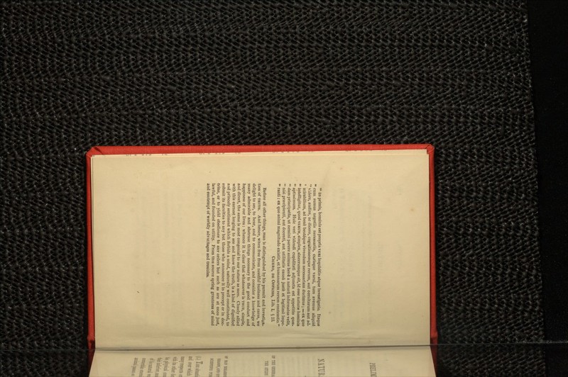  in primis, hominis estpropria VERI inquisitio atque investigatio. Itaque  cum sumus negotiis necessariis, curisque vacui, turn avemus aliquid  videre, audire, ac dicere, cogrutionemque rerum, aut occultarum aut aJ- ' inirabilium, ad benfc beuteque vivendum necessariam ducimus; — ex quo  intelligitur, quod VERUM, simplex, sincerumque sit, id esse naturae hominis  aptissimum. Huic veri videndi cupiditati adjuncta est appetitio qua?.  dam principatfts, ut nemini parere animus benfe a natura informatus velit,  nisi precipienti, aut docenti, aut utilitatis causa juste et legitimfe impe-  ranti: ex quo animi magnitude existit, et humanarum rerum contemtio. CICERO, DE OFFICHS, Lib. L $ 13. Before all other things, man is distinguished by his pursuit and investiga- tion of TRUTH. And hence, when free from needful business and cares, we delight to see, to hear, and to communicate, and consider a knowledge of many admirable and abstruse things necessary to the good conduct and happiness of our lives: whence it is clear that whatsoever is TRUE, simple, and direct, the same is most congenial to our nature as men. Closely allied with this earnest longing to see and know the truth, is a kind of dignified and princely sentiment which forbids a mind, naturally well constituted, to submit its faculties to any but those who announce it in precept or in doc- trine, or to yield obedience to any orders but such as are at once just, lawful, and founded on utility. From this source spring greatness of mind and contempt of worldly advantages and troubles.