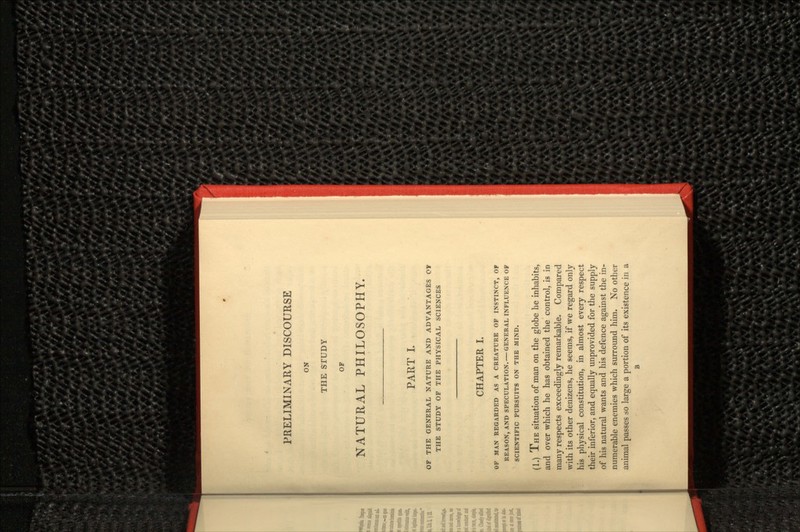 PRELIMINARY DISCOURSE ON THE STUDY OF NATURAL PHILOSOPHY. PART I. OF THE GENERAL NATURE AND ADVANTAGES OT THE STUDY OF THE PHYSICAL SCIENCES CHAPTER I. OF MAN REGARDED AS A CREATURE OF INSTINCT, OF REASON, AND SPECULATION. — GENERAL INFLUENCE OF SCIENTIFIC PURSUITS ON THE MIND. (1.) THE situation of man on the globe he inhabits, and over which he has obtained the control, is in many respects exceedingly remarkable. Compared with its other denizens, he seems, if we regard only his physical constitution, in almost every respect their inferior, and equally unprovided for the supply of his natural wants and his defence against the in- numerable enemies which surround him. No other animal passes so large a portion of its existence in a