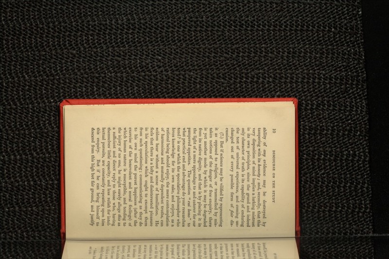 ability of any evidence may be destroyed by tampering with its honesty ; and, secondly, that this very disposition of mind implies a lurking mistrust in its own principles, since the grand and indeed only character of truth is its capability of enduring the test of universal experience, and coming un- changed out of every possible form of fair dis- cussion. (7.) But if science may be vilified by representing it as opposed to religion, or trammelled by mis- taken notions of the danger of free enquiry, there is yet another mode by which it may be degraded from its native dignity, and that is by placing it in the light of a mere appendage to and caterer for our pampered appetites. The question  cui bono to what practical end and advantage do your researches tend? is one which the speculative philosopher who loves knowledge for its own sake, and enjoys, as a rational being should enjoy, the mere contemplation of harmonious and mutually dependent truths, can seldom hear without a sense of humiliation. He feels that there is a lofty and disinterested pleasure in his speculations which ought to exempt them from such questioning; communicating as they do to his own mind the purest happiness (after the exercise of the benevolent and moral feelings) of which human nature is susceptible, and tending to the injury of no one, he might surely allege this as a sufficient and direct reply to those who, having themselves little capacity, and less relish for intel- lectual pursuits, are constantly repeating upon him this enquiry. But if he can bring himself to descend from this high but fair ground, and justify