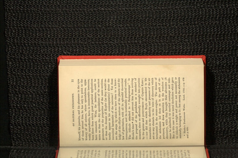 himself, his pursuits, and his pleasures in the eyes of those around him, he has only to point to the history of all science, where speculations, appa- rently unprofitable, have, in innumerable instances, been those from which great practical applications have emanated. What, for instance, could be more so than the dry speculations of the ancient geometers on the properties of the conic sections, or than the dreams of Kepler (as they would na- turally appear to his contemporaries) about the numerical harmonies of the universe? Yet these are the steps by which we have risen to a know- ledge of the elliptic motions of the planets and the law of gravitation, with all its splendid theoretical consequences, and its inestimable practical results. The ridicule attached to  Swing-swangs in Hooke's time * did not prevent him from reviving the proposal of the pendulum as a standard of measure, since so effectually wrought into practice by the genius and perseverance of Captain Kater; — nor did that which Boyle encountered in his researches on the elasticity and pressure of the air act as any obstacle to the train of discovery which terminated in the steam-engine. The dreams of the alchemists led them on in the path of ex- periment, and drew attention to the wonders of chemistry, while they brought their advocates (it must be admitted) to merited contempt and ruin. But in this case it was moral dereliction which gave to ridicule a weight and power not necessarily or naturally belonging to it: but among the alchemists » Hooke's Posthumous Works. Lond. 1705 p. 472 and p. 458.