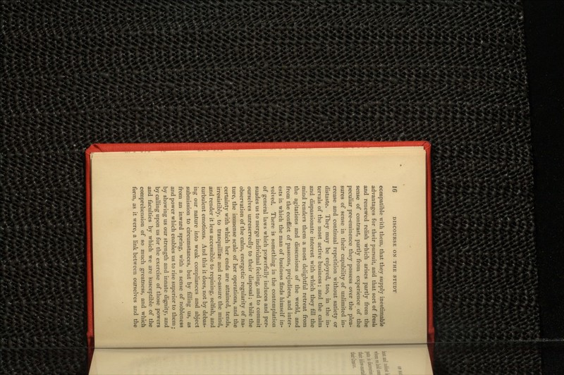 compatible with them, that they supply inestimable advantages for their pursuit, and that sort of fresli and renewed relish which arises partly from the sense of contrast, partly from experience of the peculiar pre-eminence they possess over the plea- sures of sense in their capability of unlimited in- crease and continual repetition without satiety or distaste. They may be enjoyed, too, in the in- tervals of the most active business; and the calm and dispassionate interest with which they fill the mind renders them a most delightful retreat from the agitations and dissensions of the world, and from the conflict of passions, prejudices, and inter- ests in which the man of business finds himself in- volved. There is something in the contemplation of general laws which powerfully induces and per- suades us to merge individual feeling, and to commit ourselves unreservedly to their disposal; while the observation of the calm, energetic regularity of na- ture, the immense scale of her operations, and the certainty with which her ends are attained, tends, irresistibly, to tranquillize and re-assure the mind, and render it less accessible to repining, selfish, and turbulent emotions. And this it does, not by debas- ing our nature into weak compliances and abject submission to circumstances, but by filling us, as from an inward spring, with a sense of nobleness and power which enables us to rise superior to them; by showing us our strength and innate dignity, and by calling upon us for the exercise of those powers and faculties by which we are susceptible of the comprehension of so much greatness, and which form, as it were, a link between ourselves and the